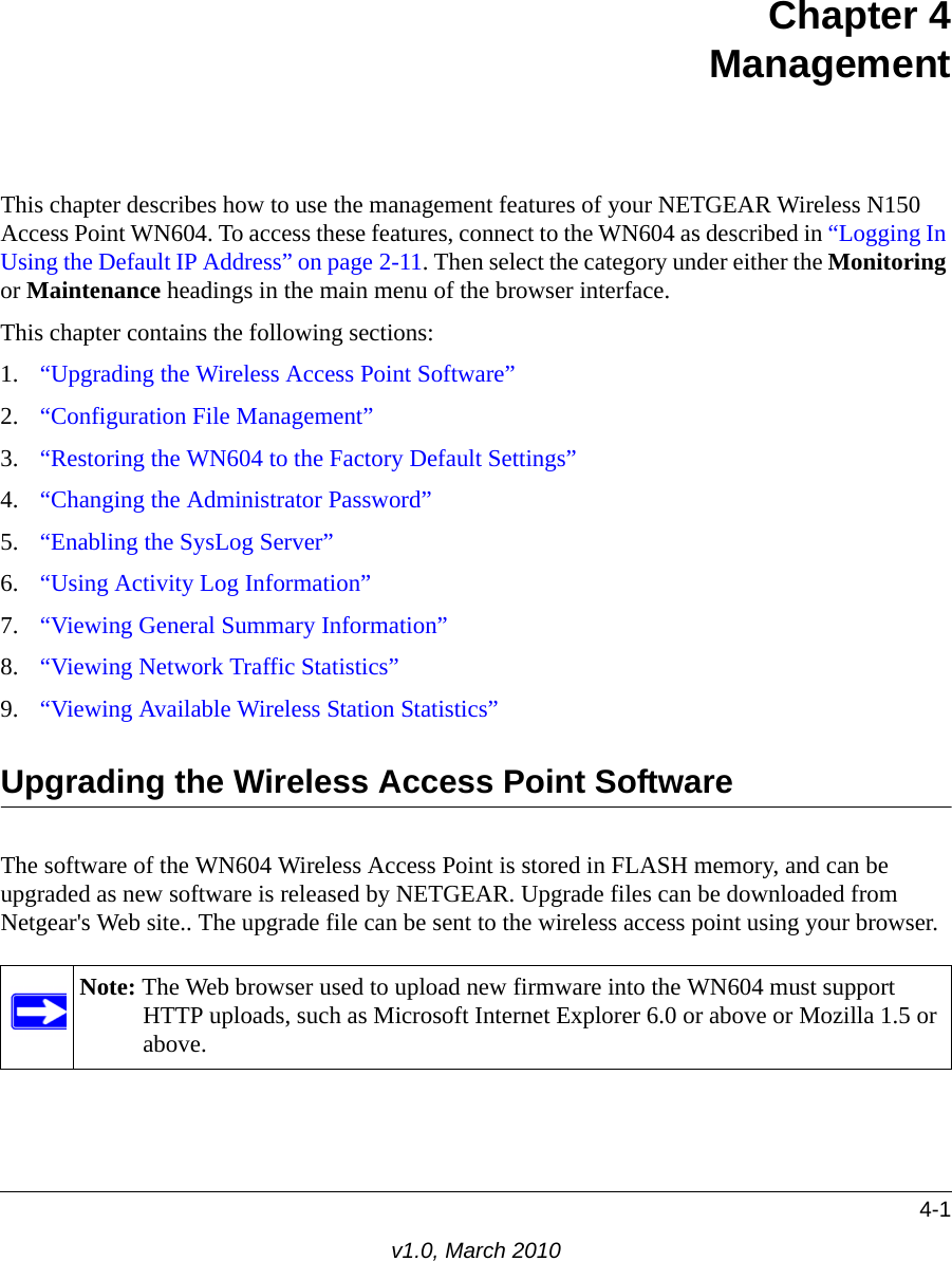 4-1v1.0, March 2010Chapter 4ManagementThis chapter describes how to use the management features of your NETGEAR Wireless N150 Access Point WN604. To access these features, connect to the WN604 as described in “Logging In Using the Default IP Address” on page 2-11. Then select the category under either the Monitoring or Maintenance headings in the main menu of the browser interface.This chapter contains the following sections:1. “Upgrading the Wireless Access Point Software”2. “Configuration File Management”3. “Restoring the WN604 to the Factory Default Settings”4. “Changing the Administrator Password”5. “Enabling the SysLog Server”6. “Using Activity Log Information”7. “Viewing General Summary Information”8. “Viewing Network Traffic Statistics”9. “Viewing Available Wireless Station Statistics”Upgrading the Wireless Access Point SoftwareThe software of the WN604 Wireless Access Point is stored in FLASH memory, and can be upgraded as new software is released by NETGEAR. Upgrade files can be downloaded from Netgear&apos;s Web site.. The upgrade file can be sent to the wireless access point using your browser. Note: The Web browser used to upload new firmware into the WN604 must support HTTP uploads, such as Microsoft Internet Explorer 6.0 or above or Mozilla 1.5 or above. 