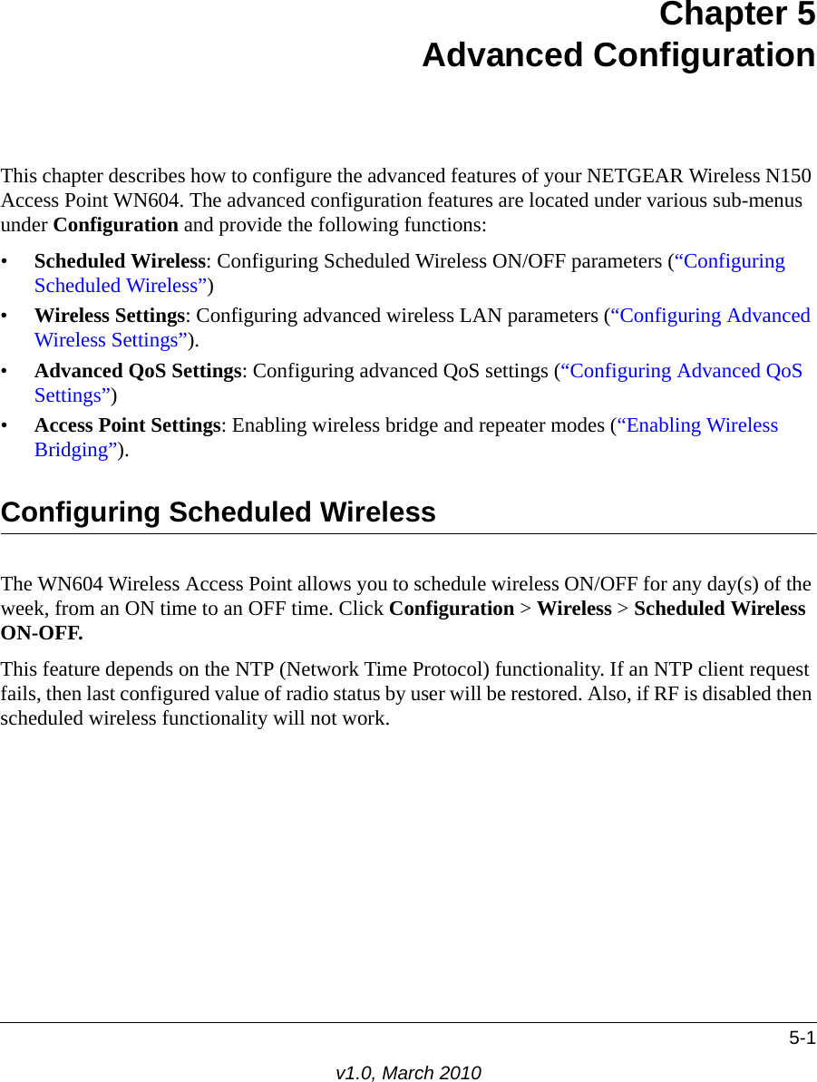 5-1v1.0, March 2010Chapter 5Advanced ConfigurationThis chapter describes how to configure the advanced features of your NETGEAR Wireless N150 Access Point WN604. The advanced configuration features are located under various sub-menus under Configuration and provide the following functions:•Scheduled Wireless: Configuring Scheduled Wireless ON/OFF parameters (“Configuring Scheduled Wireless”)•Wireless Settings: Configuring advanced wireless LAN parameters (“Configuring Advanced Wireless Settings”).•Advanced QoS Settings: Configuring advanced QoS settings (“Configuring Advanced QoS Settings”)•Access Point Settings: Enabling wireless bridge and repeater modes (“Enabling Wireless Bridging”).Configuring Scheduled WirelessThe WN604 Wireless Access Point allows you to schedule wireless ON/OFF for any day(s) of the week, from an ON time to an OFF time. Click Configuration &gt; Wireless &gt; Scheduled Wireless ON-OFF.This feature depends on the NTP (Network Time Protocol) functionality. If an NTP client request fails, then last configured value of radio status by user will be restored. Also, if RF is disabled then scheduled wireless functionality will not work.