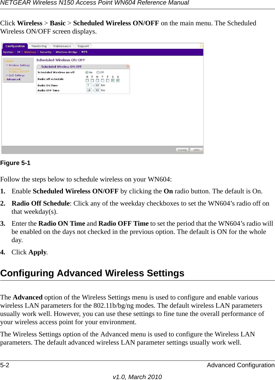 NETGEAR Wireless N150 Access Point WN604 Reference Manual5-2 Advanced Configurationv1.0, March 2010Click Wireless &gt; Basic &gt; Scheduled Wireless ON/OFF on the main menu. The Scheduled Wireless ON/OFF screen displays.Follow the steps below to schedule wireless on your WN604:1. Enable Scheduled Wireless ON/OFF by clicking the On radio button. The default is On.2. Radio Off Schedule: Click any of the weekday checkboxes to set the WN604’s radio off on that weekday(s).3. Enter the Radio ON Time and Radio OFF Time to set the period that the WN604’s radio will be enabled on the days not checked in the previous option. The default is ON for the whole day.4. Click Apply.Configuring Advanced Wireless SettingsThe Advanced option of the Wireless Settings menu is used to configure and enable various wireless LAN parameters for the 802.11b/bg/ng modes. The default wireless LAN parameters usually work well. However, you can use these settings to fine tune the overall performance of your wireless access point for your environment.The Wireless Settings option of the Advanced menu is used to configure the Wireless LAN parameters. The default advanced wireless LAN parameter settings usually work well.Figure 5-1