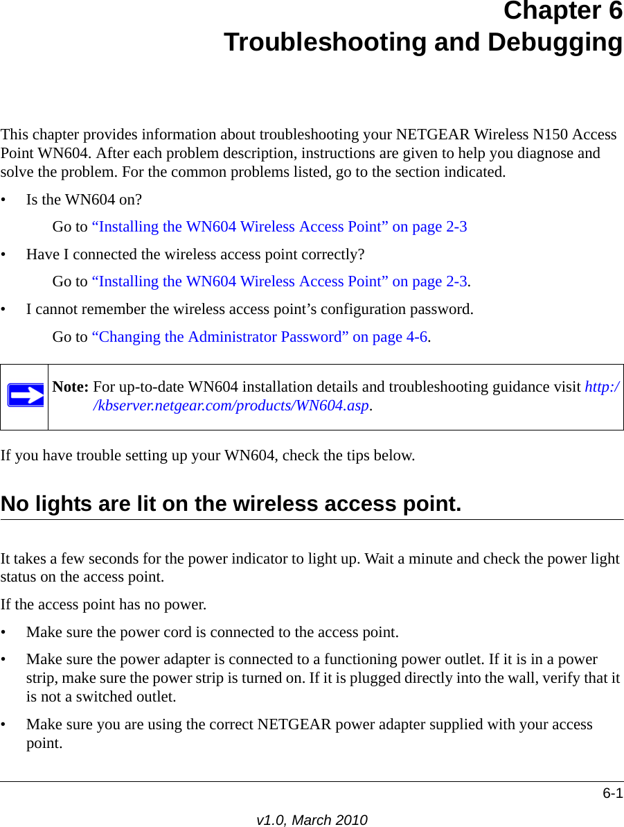 6-1v1.0, March 2010Chapter 6Troubleshooting and DebuggingThis chapter provides information about troubleshooting your NETGEAR Wireless N150 Access Point WN604. After each problem description, instructions are given to help you diagnose and solve the problem. For the common problems listed, go to the section indicated.• Is the WN604 on?Go to “Installing the WN604 Wireless Access Point” on page 2-3• Have I connected the wireless access point correctly?Go to “Installing the WN604 Wireless Access Point” on page 2-3.• I cannot remember the wireless access point’s configuration password.Go to “Changing the Administrator Password” on page 4-6.If you have trouble setting up your WN604, check the tips below.No lights are lit on the wireless access point.It takes a few seconds for the power indicator to light up. Wait a minute and check the power light status on the access point.If the access point has no power.• Make sure the power cord is connected to the access point.• Make sure the power adapter is connected to a functioning power outlet. If it is in a power strip, make sure the power strip is turned on. If it is plugged directly into the wall, verify that it is not a switched outlet.• Make sure you are using the correct NETGEAR power adapter supplied with your access point.Note: For up-to-date WN604 installation details and troubleshooting guidance visit http://kbserver.netgear.com/products/WN604.asp.