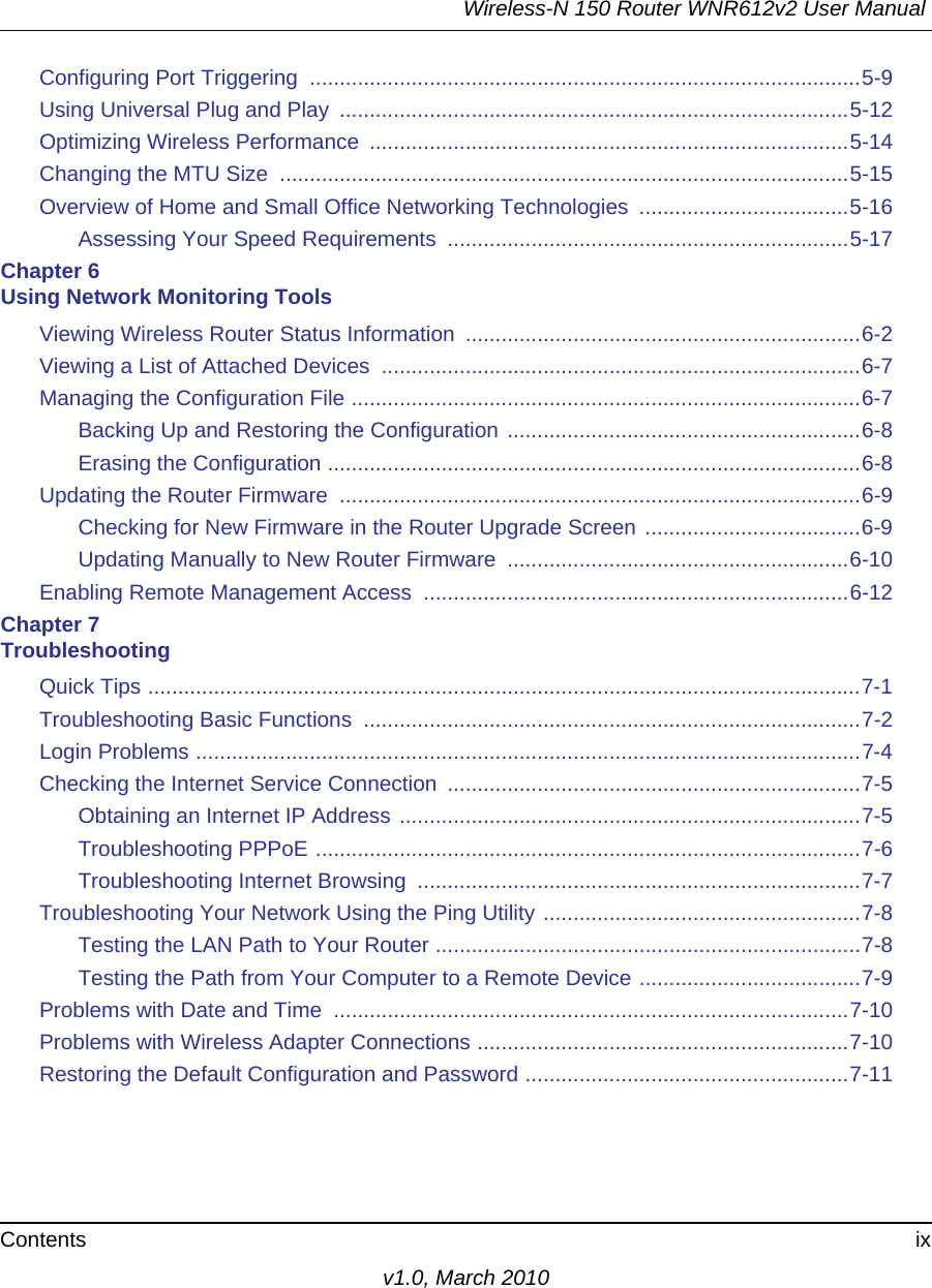 Wireless-N 150 Router WNR612v2 User Manual Contents ixv1.0, March 2010Configuring Port Triggering  ............................................................................................5-9Using Universal Plug and Play  .....................................................................................5-12Optimizing Wireless Performance  ................................................................................5-14Changing the MTU Size  ...............................................................................................5-15Overview of Home and Small Office Networking Technologies  ...................................5-16Assessing Your Speed Requirements  ...................................................................5-17Chapter 6 Using Network Monitoring ToolsViewing Wireless Router Status Information  ..................................................................6-2Viewing a List of Attached Devices  ................................................................................6-7Managing the Configuration File .....................................................................................6-7Backing Up and Restoring the Configuration ...........................................................6-8Erasing the Configuration .........................................................................................6-8Updating the Router Firmware  .......................................................................................6-9Checking for New Firmware in the Router Upgrade Screen ....................................6-9Updating Manually to New Router Firmware  .........................................................6-10Enabling Remote Management Access  .......................................................................6-12Chapter 7 TroubleshootingQuick Tips .......................................................................................................................7-1Troubleshooting Basic Functions  ...................................................................................7-2Login Problems ...............................................................................................................7-4Checking the Internet Service Connection  .....................................................................7-5Obtaining an Internet IP Address .............................................................................7-5Troubleshooting PPPoE ...........................................................................................7-6Troubleshooting Internet Browsing  ..........................................................................7-7Troubleshooting Your Network Using the Ping Utility .....................................................7-8Testing the LAN Path to Your Router .......................................................................7-8Testing the Path from Your Computer to a Remote Device .....................................7-9Problems with Date and Time  ......................................................................................7-10Problems with Wireless Adapter Connections ..............................................................7-10Restoring the Default Configuration and Password ......................................................7-11