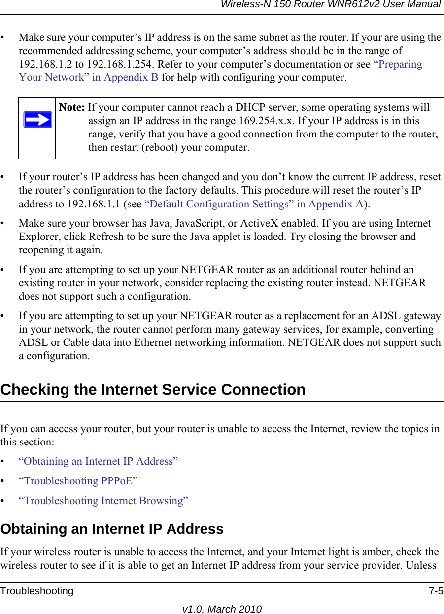 Wireless-N 150 Router WNR612v2 User Manual Troubleshooting 7-5v1.0, March 2010• Make sure your computer’s IP address is on the same subnet as the router. If your are using the recommended addressing scheme, your computer’s address should be in the range of 192.168.1.2 to 192.168.1.254. Refer to your computer’s documentation or see “Preparing Your Network” in Appendix B for help with configuring your computer.• If your router’s IP address has been changed and you don’t know the current IP address, reset the router’s configuration to the factory defaults. This procedure will reset the router’s IP address to 192.168.1.1 (see “Default Configuration Settings” in Appendix A).• Make sure your browser has Java, JavaScript, or ActiveX enabled. If you are using Internet Explorer, click Refresh to be sure the Java applet is loaded. Try closing the browser and reopening it again.• If you are attempting to set up your NETGEAR router as an additional router behind an existing router in your network, consider replacing the existing router instead. NETGEAR does not support such a configuration.• If you are attempting to set up your NETGEAR router as a replacement for an ADSL gateway in your network, the router cannot perform many gateway services, for example, converting ADSL or Cable data into Ethernet networking information. NETGEAR does not support such a configuration. Checking the Internet Service ConnectionIf you can access your router, but your router is unable to access the Internet, review the topics in this section: •“Obtaining an Internet IP Address”•“Troubleshooting PPPoE”•“Troubleshooting Internet Browsing”Obtaining an Internet IP AddressIf your wireless router is unable to access the Internet, and your Internet light is amber, check the wireless router to see if it is able to get an Internet IP address from your service provider. Unless Note: If your computer cannot reach a DHCP server, some operating systems will assign an IP address in the range 169.254.x.x. If your IP address is in this range, verify that you have a good connection from the computer to the router, then restart (reboot) your computer.