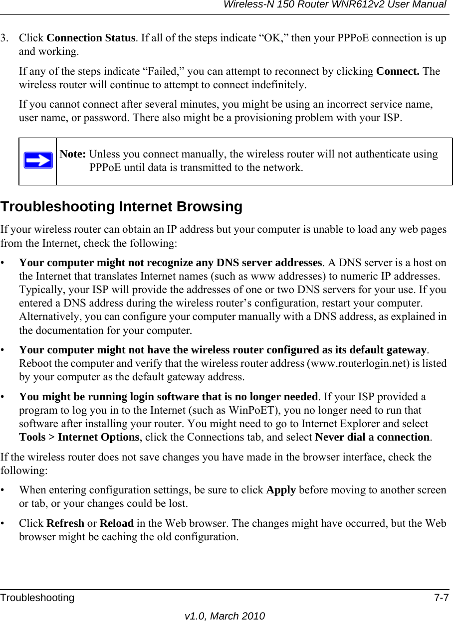 Wireless-N 150 Router WNR612v2 User Manual Troubleshooting 7-7v1.0, March 20103. Click Connection Status. If all of the steps indicate “OK,” then your PPPoE connection is up and working.If any of the steps indicate “Failed,” you can attempt to reconnect by clicking Connect. The wireless router will continue to attempt to connect indefinitely.If you cannot connect after several minutes, you might be using an incorrect service name, user name, or password. There also might be a provisioning problem with your ISP.Troubleshooting Internet BrowsingIf your wireless router can obtain an IP address but your computer is unable to load any web pages from the Internet, check the following:•Your computer might not recognize any DNS server addresses. A DNS server is a host on the Internet that translates Internet names (such as www addresses) to numeric IP addresses. Typically, your ISP will provide the addresses of one or two DNS servers for your use. If you entered a DNS address during the wireless router’s configuration, restart your computer. Alternatively, you can configure your computer manually with a DNS address, as explained in the documentation for your computer.•Your computer might not have the wireless router configured as its default gateway. Reboot the computer and verify that the wireless router address (www.routerlogin.net) is listed by your computer as the default gateway address.•You might be running login software that is no longer needed. If your ISP provided a program to log you in to the Internet (such as WinPoET), you no longer need to run that software after installing your router. You might need to go to Internet Explorer and select Tools &gt; Internet Options, click the Connections tab, and select Never dial a connection.If the wireless router does not save changes you have made in the browser interface, check the following:• When entering configuration settings, be sure to click Apply before moving to another screen or tab, or your changes could be lost. • Click Refresh or Reload in the Web browser. The changes might have occurred, but the Web browser might be caching the old configuration.Note: Unless you connect manually, the wireless router will not authenticate using PPPoE until data is transmitted to the network.