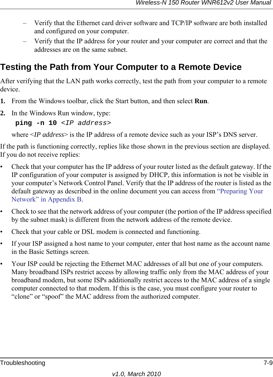 Wireless-N 150 Router WNR612v2 User Manual Troubleshooting 7-9v1.0, March 2010– Verify that the Ethernet card driver software and TCP/IP software are both installed and configured on your computer.– Verify that the IP address for your router and your computer are correct and that the addresses are on the same subnet.Testing the Path from Your Computer to a Remote DeviceAfter verifying that the LAN path works correctly, test the path from your computer to a remote device. 1. From the Windows toolbar, click the Start button, and then select Run.2. In the Windows Run window, type:    ping -n 10 &lt;IP address&gt;where &lt;IP address&gt; is the IP address of a remote device such as your ISP’s DNS server.If the path is functioning correctly, replies like those shown in the previous section are displayed. If you do not receive replies:• Check that your computer has the IP address of your router listed as the default gateway. If the IP configuration of your computer is assigned by DHCP, this information is not be visible in your computer’s Network Control Panel. Verify that the IP address of the router is listed as the default gateway as described in the online document you can access from “Preparing Your Network” in Appendix B.• Check to see that the network address of your computer (the portion of the IP address specified by the subnet mask) is different from the network address of the remote device.• Check that your cable or DSL modem is connected and functioning.• If your ISP assigned a host name to your computer, enter that host name as the account name in the Basic Settings screen.• Your ISP could be rejecting the Ethernet MAC addresses of all but one of your computers. Many broadband ISPs restrict access by allowing traffic only from the MAC address of your broadband modem, but some ISPs additionally restrict access to the MAC address of a single computer connected to that modem. If this is the case, you must configure your router to “clone” or “spoof” the MAC address from the authorized computer.