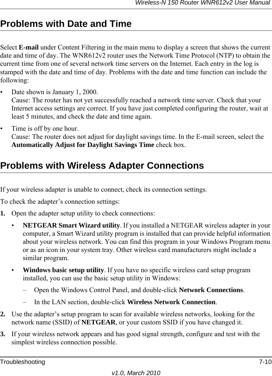 Wireless-N 150 Router WNR612v2 User Manual Troubleshooting 7-10v1.0, March 2010Problems with Date and TimeSelect E-mail under Content Filtering in the main menu to display a screen that shows the current date and time of day. The WNR612v2 router uses the Network Time Protocol (NTP) to obtain the current time from one of several network time servers on the Internet. Each entry in the log is stamped with the date and time of day. Problems with the date and time function can include the following:• Date shown is January 1, 2000.Cause: The router has not yet successfully reached a network time server. Check that your Internet access settings are correct. If you have just completed configuring the router, wait at least 5 minutes, and check the date and time again.• Time is off by one hour. Cause: The router does not adjust for daylight savings time. In the E-mail screen, select the Automatically Adjust for Daylight Savings Time check box.Problems with Wireless Adapter Connections If your wireless adapter is unable to connect, check its connection settings.To check the adapter’s connection settings:1. Open the adapter setup utility to check connections:•NETGEAR Smart Wizard utility. If you installed a NETGEAR wireless adapter in your computer, a Smart Wizard utility program is installed that can provide helpful information about your wireless network. You can find this program in your Windows Program menu or as an icon in your system tray. Other wireless card manufacturers might include a similar program.•Windows basic setup utility. If you have no specific wireless card setup program installed, you can use the basic setup utility in Windows:– Open the Windows Control Panel, and double-click Network Connections.– In the LAN section, double-click Wireless Network Connection.2. Use the adapter’s setup program to scan for available wireless networks, looking for the network name (SSID) of NETGEAR, or your custom SSID if you have changed it. 3. If your wireless network appears and has good signal strength, configure and test with the simplest wireless connection possible.