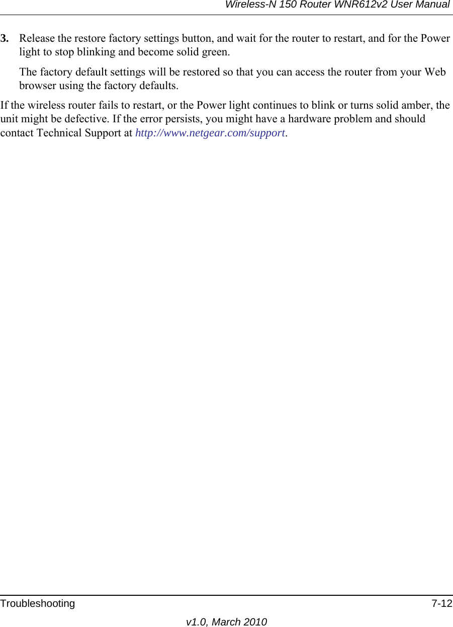 Wireless-N 150 Router WNR612v2 User Manual Troubleshooting 7-12v1.0, March 20103. Release the restore factory settings button, and wait for the router to restart, and for the Power light to stop blinking and become solid green.The factory default settings will be restored so that you can access the router from your Web browser using the factory defaults.If the wireless router fails to restart, or the Power light continues to blink or turns solid amber, the unit might be defective. If the error persists, you might have a hardware problem and should contact Technical Support at http://www.netgear.com/support.