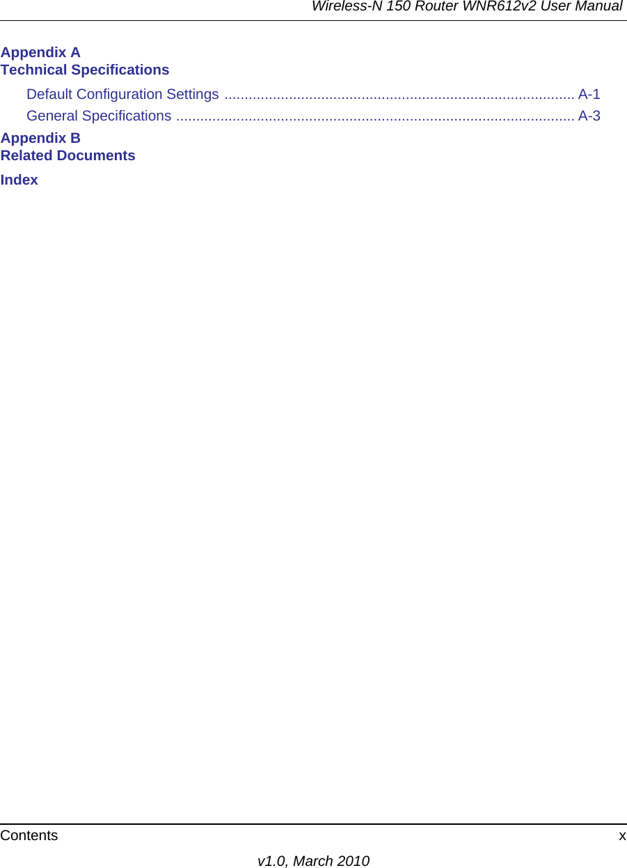 Wireless-N 150 Router WNR612v2 User Manual Contents xv1.0, March 2010Appendix A Technical SpecificationsDefault Configuration Settings ....................................................................................... A-1General Specifications ................................................................................................... A-3Appendix B Related DocumentsIndex