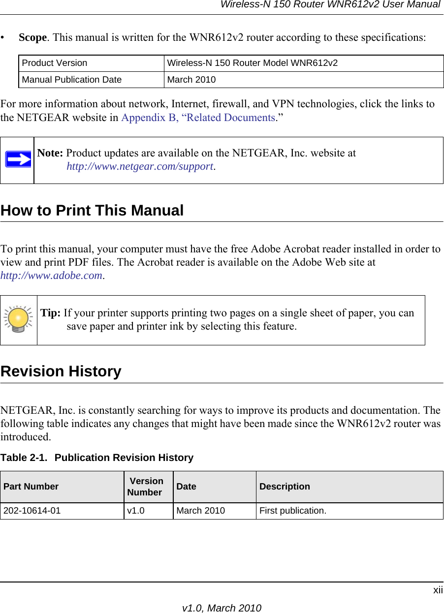 Wireless-N 150 Router WNR612v2 User Manual xiiv1.0, March 2010•Scope. This manual is written for the WNR612v2 router according to these specifications:For more information about network, Internet, firewall, and VPN technologies, click the links to the NETGEAR website in Appendix B, “Related Documents.”How to Print This ManualTo print this manual, your computer must have the free Adobe Acrobat reader installed in order to view and print PDF files. The Acrobat reader is available on the Adobe Web site at http://www.adobe.com.Revision HistoryNETGEAR, Inc. is constantly searching for ways to improve its products and documentation. The following table indicates any changes that might have been made since the WNR612v2 router was introduced.Product Version Wireless-N 150 Router Model WNR612v2Manual Publication Date March 2010Note: Product updates are available on the NETGEAR, Inc. website athttp://www.netgear.com/support.Tip: If your printer supports printing two pages on a single sheet of paper, you can save paper and printer ink by selecting this feature.Table 2-1.  Publication Revision HistoryPart Number  Version Number Date Description202-10614-01 v1.0 March 2010 First publication.