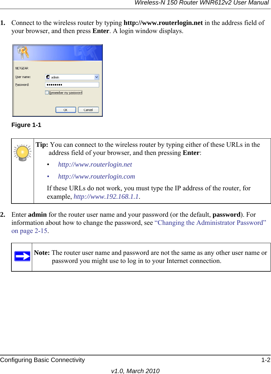 Wireless-N 150 Router WNR612v2 User Manual Configuring Basic Connectivity 1-2v1.0, March 20101. Connect to the wireless router by typing http://www.routerlogin.net in the address field of your browser, and then press Enter. A login window displays.2. Enter admin for the router user name and your password (or the default, password). For information about how to change the password, see “Changing the Administrator Password” on page 2-15. Figure 1-1Tip: You can connect to the wireless router by typing either of these URLs in the address field of your browser, and then pressing Enter:•http://www.routerlogin.net• http://www.routerlogin.comIf these URLs do not work, you must type the IP address of the router, for example, http://www.192.168.1.1.Note: The router user name and password are not the same as any other user name or password you might use to log in to your Internet connection.