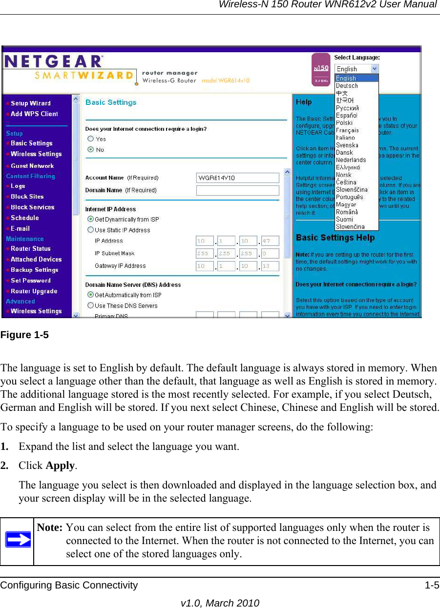 Wireless-N 150 Router WNR612v2 User Manual Configuring Basic Connectivity 1-5v1.0, March 2010Figure 1-5The language is set to English by default. The default language is always stored in memory. When you select a language other than the default, that language as well as English is stored in memory. The additional language stored is the most recently selected. For example, if you select Deutsch, German and English will be stored. If you next select Chinese, Chinese and English will be stored.To specify a language to be used on your router manager screens, do the following:1. Expand the list and select the language you want.2. Click Apply.The language you select is then downloaded and displayed in the language selection box, and your screen display will be in the selected language.Note: You can select from the entire list of supported languages only when the router is connected to the Internet. When the router is not connected to the Internet, you can select one of the stored languages only.