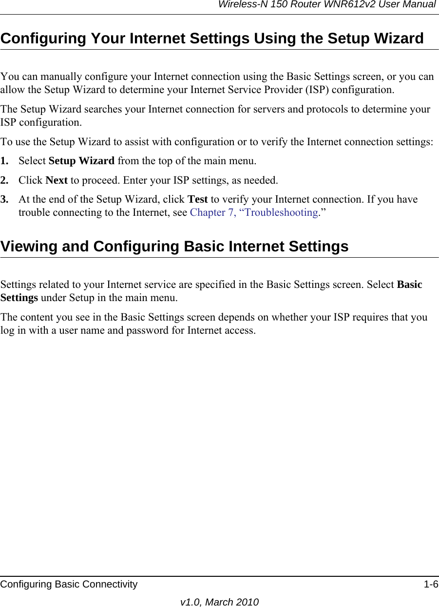 Wireless-N 150 Router WNR612v2 User Manual Configuring Basic Connectivity 1-6v1.0, March 2010Configuring Your Internet Settings Using the Setup WizardYou can manually configure your Internet connection using the Basic Settings screen, or you can allow the Setup Wizard to determine your Internet Service Provider (ISP) configuration.The Setup Wizard searches your Internet connection for servers and protocols to determine your ISP configuration.To use the Setup Wizard to assist with configuration or to verify the Internet connection settings:1. Select Setup Wizard from the top of the main menu. 2. Click Next to proceed. Enter your ISP settings, as needed.3. At the end of the Setup Wizard, click Test to verify your Internet connection. If you have trouble connecting to the Internet, see Chapter 7, “Troubleshooting.”Viewing and Configuring Basic Internet SettingsSettings related to your Internet service are specified in the Basic Settings screen. Select Basic Settings under Setup in the main menu.The content you see in the Basic Settings screen depends on whether your ISP requires that you log in with a user name and password for Internet access.