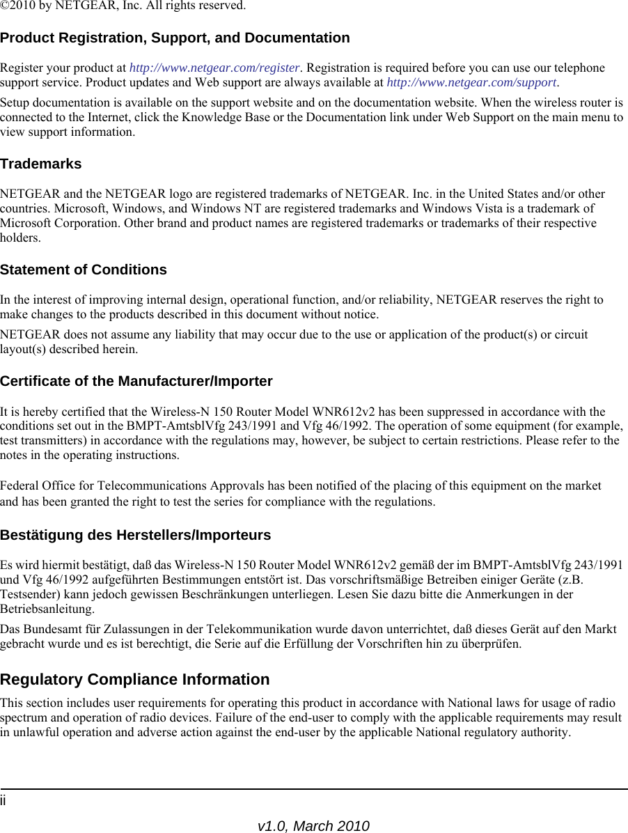 iiv1.0, March 2010©2010 by NETGEAR, Inc. All rights reserved.Product Registration, Support, and DocumentationRegister your product at http://www.netgear.com/register. Registration is required before you can use our telephone support service. Product updates and Web support are always available at http://www.netgear.com/support.Setup documentation is available on the support website and on the documentation website. When the wireless router is connected to the Internet, click the Knowledge Base or the Documentation link under Web Support on the main menu to view support information.TrademarksNETGEAR and the NETGEAR logo are registered trademarks of NETGEAR. Inc. in the United States and/or other countries. Microsoft, Windows, and Windows NT are registered trademarks and Windows Vista is a trademark of Microsoft Corporation. Other brand and product names are registered trademarks or trademarks of their respective holders.Statement of ConditionsIn the interest of improving internal design, operational function, and/or reliability, NETGEAR reserves the right to make changes to the products described in this document without notice.NETGEAR does not assume any liability that may occur due to the use or application of the product(s) or circuit layout(s) described herein.Certificate of the Manufacturer/ImporterIt is hereby certified that the Wireless-N 150 Router Model WNR612v2 has been suppressed in accordance with the conditions set out in the BMPT-AmtsblVfg 243/1991 and Vfg 46/1992. The operation of some equipment (for example, test transmitters) in accordance with the regulations may, however, be subject to certain restrictions. Please refer to the notes in the operating instructions. Federal Office for Telecommunications Approvals has been notified of the placing of this equipment on the market and has been granted the right to test the series for compliance with the regulations. Bestätigung des Herstellers/ImporteursEs wird hiermit bestätigt, daß das Wireless-N 150 Router Model WNR612v2 gemäß der im BMPT-AmtsblVfg 243/1991 und Vfg 46/1992 aufgeführten Bestimmungen entstört ist. Das vorschriftsmäßige Betreiben einiger Geräte (z.B. Testsender) kann jedoch gewissen Beschränkungen unterliegen. Lesen Sie dazu bitte die Anmerkungen in der Betriebsanleitung.Das Bundesamt für Zulassungen in der Telekommunikation wurde davon unterrichtet, daß dieses Gerät auf den Markt gebracht wurde und es ist berechtigt, die Serie auf die Erfüllung der Vorschriften hin zu überprüfen.Regulatory Compliance InformationThis section includes user requirements for operating this product in accordance with National laws for usage of radio spectrum and operation of radio devices. Failure of the end-user to comply with the applicable requirements may result in unlawful operation and adverse action against the end-user by the applicable National regulatory authority.