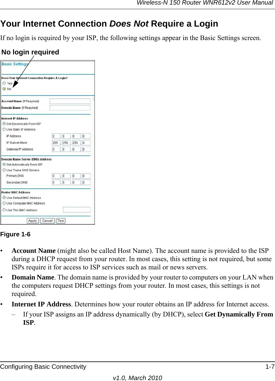 Wireless-N 150 Router WNR612v2 User Manual Configuring Basic Connectivity 1-7v1.0, March 2010Your Internet Connection Does Not Require a LoginIf no login is required by your ISP, the following settings appear in the Basic Settings screen.•Account Name (might also be called Host Name). The account name is provided to the ISP during a DHCP request from your router. In most cases, this setting is not required, but some ISPs require it for access to ISP services such as mail or news servers.•Domain Name. The domain name is provided by your router to computers on your LAN when the computers request DHCP settings from your router. In most cases, this settings is not required.•Internet IP Address. Determines how your router obtains an IP address for Internet access.– If your ISP assigns an IP address dynamically (by DHCP), select Get Dynamically From ISP.Figure 1-6No login required