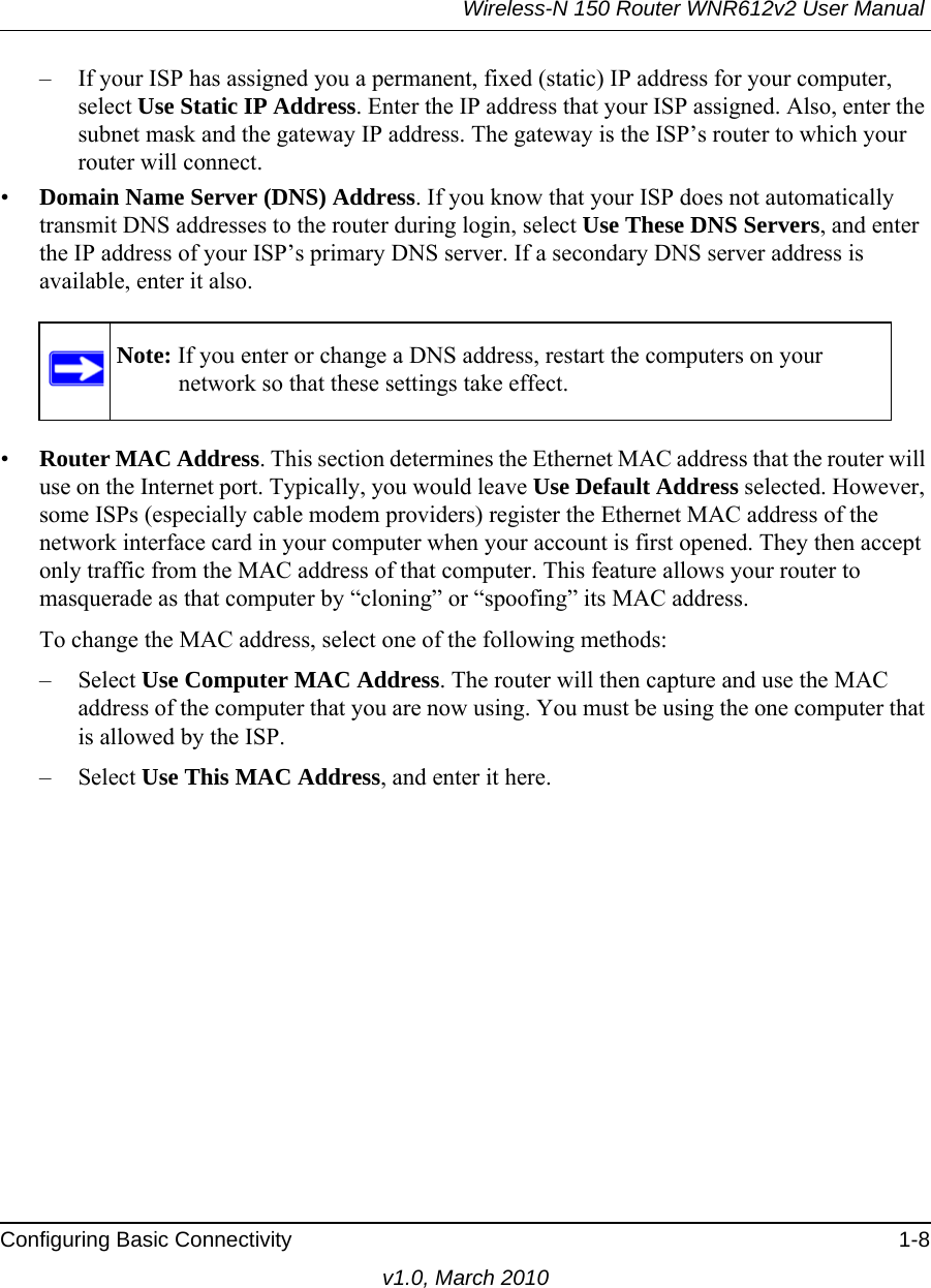 Wireless-N 150 Router WNR612v2 User Manual Configuring Basic Connectivity 1-8v1.0, March 2010– If your ISP has assigned you a permanent, fixed (static) IP address for your computer, select Use Static IP Address. Enter the IP address that your ISP assigned. Also, enter the subnet mask and the gateway IP address. The gateway is the ISP’s router to which your router will connect.•Domain Name Server (DNS) Address. If you know that your ISP does not automatically transmit DNS addresses to the router during login, select Use These DNS Servers, and enter the IP address of your ISP’s primary DNS server. If a secondary DNS server address is available, enter it also.•Router MAC Address. This section determines the Ethernet MAC address that the router will use on the Internet port. Typically, you would leave Use Default Address selected. However, some ISPs (especially cable modem providers) register the Ethernet MAC address of the network interface card in your computer when your account is first opened. They then accept only traffic from the MAC address of that computer. This feature allows your router to masquerade as that computer by “cloning” or “spoofing” its MAC address. To change the MAC address, select one of the following methods:– Select Use Computer MAC Address. The router will then capture and use the MAC address of the computer that you are now using. You must be using the one computer that is allowed by the ISP.– Select Use This MAC Address, and enter it here.Note: If you enter or change a DNS address, restart the computers on your network so that these settings take effect.