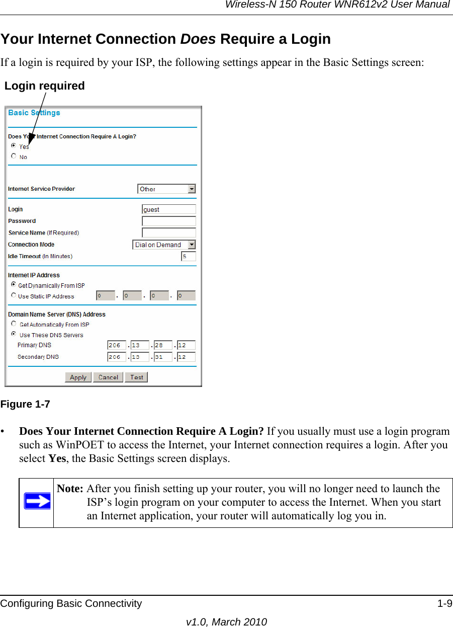 Wireless-N 150 Router WNR612v2 User Manual Configuring Basic Connectivity 1-9v1.0, March 2010Your Internet Connection Does Require a LoginIf a login is required by your ISP, the following settings appear in the Basic Settings screen: •Does Your Internet Connection Require A Login? If you usually must use a login program such as WinPOET to access the Internet, your Internet connection requires a login. After you select Yes, the Basic Settings screen displays.Figure 1-7Note: After you finish setting up your router, you will no longer need to launch the ISP’s login program on your computer to access the Internet. When you start an Internet application, your router will automatically log you in. Login required