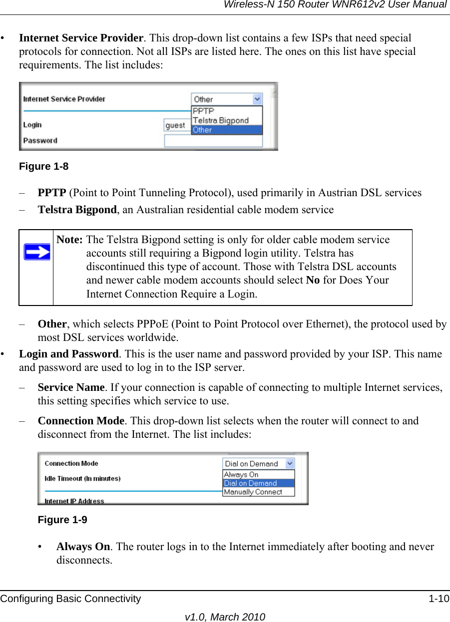 Wireless-N 150 Router WNR612v2 User Manual Configuring Basic Connectivity 1-10v1.0, March 2010•Internet Service Provider. This drop-down list contains a few ISPs that need special protocols for connection. Not all ISPs are listed here. The ones on this list have special requirements. The list includes:–PPTP (Point to Point Tunneling Protocol), used primarily in Austrian DSL services–Telstra Bigpond, an Australian residential cable modem service–Other, which selects PPPoE (Point to Point Protocol over Ethernet), the protocol used by most DSL services worldwide. •Login and Password. This is the user name and password provided by your ISP. This name and password are used to log in to the ISP server.–Service Name. If your connection is capable of connecting to multiple Internet services, this setting specifies which service to use.–Connection Mode. This drop-down list selects when the router will connect to and disconnect from the Internet. The list includes:  •Always On. The router logs in to the Internet immediately after booting and never disconnects.Figure 1-8Note: The Telstra Bigpond setting is only for older cable modem service accounts still requiring a Bigpond login utility. Telstra has discontinued this type of account. Those with Telstra DSL accounts and newer cable modem accounts should select No for Does Your Internet Connection Require a Login.Figure 1-9