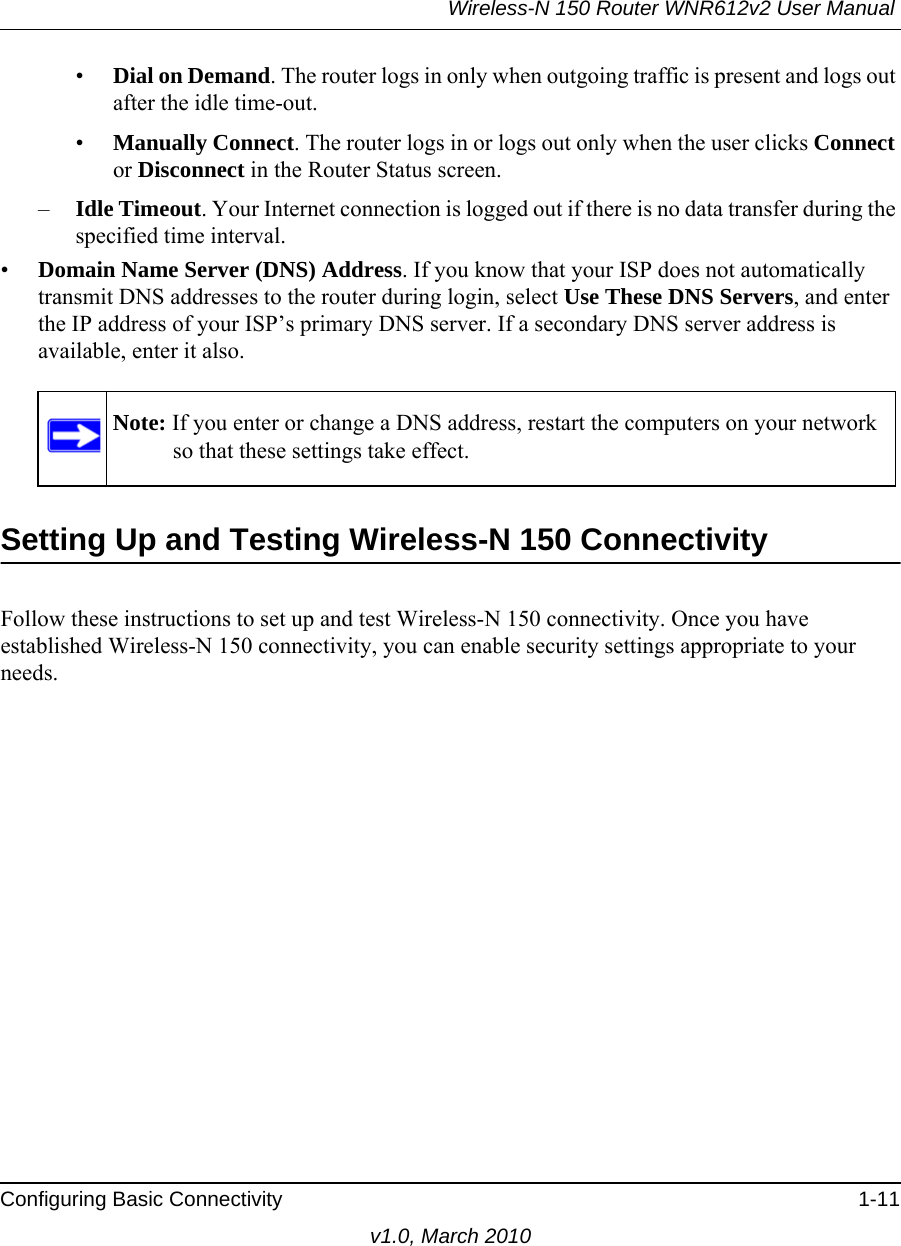 Wireless-N 150 Router WNR612v2 User Manual Configuring Basic Connectivity 1-11v1.0, March 2010•Dial on Demand. The router logs in only when outgoing traffic is present and logs out after the idle time-out.•Manually Connect. The router logs in or logs out only when the user clicks Connect or Disconnect in the Router Status screen.–Idle Timeout. Your Internet connection is logged out if there is no data transfer during the specified time interval.•Domain Name Server (DNS) Address. If you know that your ISP does not automatically transmit DNS addresses to the router during login, select Use These DNS Servers, and enter the IP address of your ISP’s primary DNS server. If a secondary DNS server address is available, enter it also.Setting Up and Testing Wireless-N 150 ConnectivityFollow these instructions to set up and test Wireless-N 150 connectivity. Once you have established Wireless-N 150 connectivity, you can enable security settings appropriate to your needs.Note: If you enter or change a DNS address, restart the computers on your network so that these settings take effect.