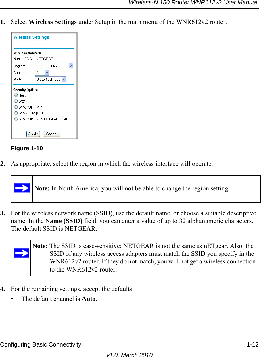 Wireless-N 150 Router WNR612v2 User Manual Configuring Basic Connectivity 1-12v1.0, March 20101. Select Wireless Settings under Setup in the main menu of the WNR612v2 router.2. As appropriate, select the region in which the wireless interface will operate. 3. For the wireless network name (SSID), use the default name, or choose a suitable descriptive name. In the Name (SSID) field, you can enter a value of up to 32 alphanumeric characters. The default SSID is NETGEAR.4. For the remaining settings, accept the defaults.• The default channel is Auto.Figure 1-10Note: In North America, you will not be able to change the region setting.Note: The SSID is case-sensitive; NETGEAR is not the same as nETgear. Also, the SSID of any wireless access adapters must match the SSID you specify in the WNR612v2 router. If they do not match, you will not get a wireless connection to the WNR612v2 router.