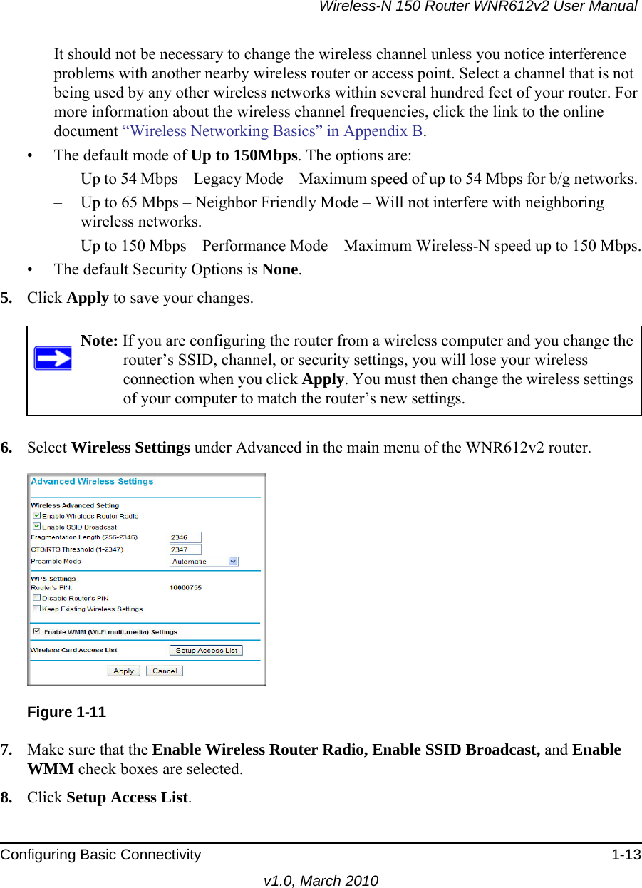 Wireless-N 150 Router WNR612v2 User Manual Configuring Basic Connectivity 1-13v1.0, March 2010It should not be necessary to change the wireless channel unless you notice interference problems with another nearby wireless router or access point. Select a channel that is not being used by any other wireless networks within several hundred feet of your router. For more information about the wireless channel frequencies, click the link to the online document “Wireless Networking Basics” in Appendix B. • The default mode of Up to 150Mbps. The options are:– Up to 54 Mbps – Legacy Mode – Maximum speed of up to 54 Mbps for b/g networks. – Up to 65 Mbps – Neighbor Friendly Mode – Will not interfere with neighboring wireless networks.– Up to 150 Mbps – Performance Mode – Maximum Wireless-N speed up to 150 Mbps.• The default Security Options is None.5. Click Apply to save your changes.6. Select Wireless Settings under Advanced in the main menu of the WNR612v2 router.7. Make sure that the Enable Wireless Router Radio, Enable SSID Broadcast, and Enable WMM check boxes are selected.8. Click Setup Access List.Note: If you are configuring the router from a wireless computer and you change the router’s SSID, channel, or security settings, you will lose your wireless connection when you click Apply. You must then change the wireless settings of your computer to match the router’s new settings.Figure 1-11