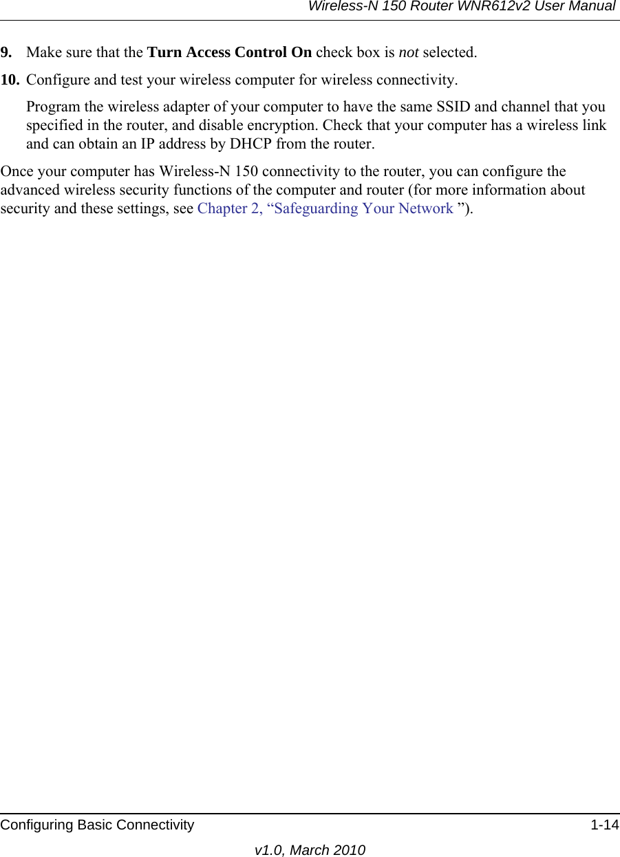 Wireless-N 150 Router WNR612v2 User Manual Configuring Basic Connectivity 1-14v1.0, March 20109. Make sure that the Turn Access Control On check box is not selected.10. Configure and test your wireless computer for wireless connectivity.Program the wireless adapter of your computer to have the same SSID and channel that you specified in the router, and disable encryption. Check that your computer has a wireless link and can obtain an IP address by DHCP from the router.Once your computer has Wireless-N 150 connectivity to the router, you can configure the advanced wireless security functions of the computer and router (for more information about security and these settings, see Chapter 2, “Safeguarding Your Network ”).