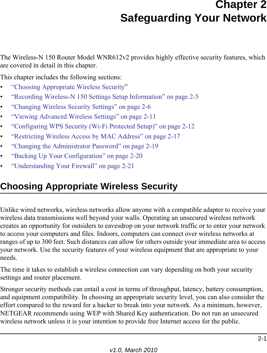 2-1v1.0, March 2010Chapter 2Safeguarding Your NetworkThe Wireless-N 150 Router Model WNR612v2 provides highly effective security features, which are covered in detail in this chapter. This chapter includes the following sections:•“Choosing Appropriate Wireless Security”•“Recording Wireless-N 150 Settings Setup Information” on page 2-5•“Changing Wireless Security Settings” on page 2-6•“Viewing Advanced Wireless Settings” on page 2-11•“Configuring WPS Security (Wi-Fi Protected Setup)” on page 2-12•“Restricting Wireless Access by MAC Address” on page 2-17•“Changing the Administrator Password” on page 2-19•“Backing Up Your Configuration” on page 2-20•“Understanding Your Firewall” on page 2-21Choosing Appropriate Wireless Security Unlike wired networks, wireless networks allow anyone with a compatible adapter to receive your wireless data transmissions well beyond your walls. Operating an unsecured wireless network creates an opportunity for outsiders to eavesdrop on your network traffic or to enter your network to access your computers and files. Indoors, computers can connect over wireless networks at ranges of up to 300 feet. Such distances can allow for others outside your immediate area to access your network. Use the security features of your wireless equipment that are appropriate to your needs.The time it takes to establish a wireless connection can vary depending on both your security settings and router placement. Stronger security methods can entail a cost in terms of throughput, latency, battery consumption, and equipment compatibility. In choosing an appropriate security level, you can also consider the effort compared to the reward for a hacker to break into your network. As a minimum, however, NETGEAR recommends using WEP with Shared Key authentication. Do not run an unsecured wireless network unless it is your intention to provide free Internet access for the public.