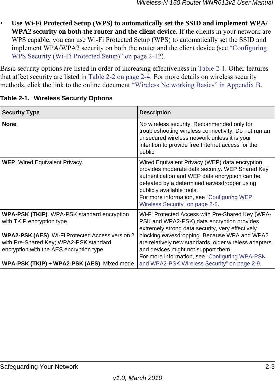 Wireless-N 150 Router WNR612v2 User Manual Safeguarding Your Network 2-3v1.0, March 2010•Use Wi-Fi Protected Setup (WPS) to automatically set the SSID and implement WPA/WPA2 security on both the router and the client device. If the clients in your network are WPS capable, you can use Wi-Fi Protected Setup (WPS) to automatically set the SSID and implement WPA/WPA2 security on both the router and the client device (see “Configuring WPS Security (Wi-Fi Protected Setup)” on page 2-12).Basic security options are listed in order of increasing effectiveness in Table 2-1. Other features that affect security are listed in Table 2-2 on page 2-4. For more details on wireless security methods, click the link to the online document “Wireless Networking Basics” in Appendix B.Table 2-1.  Wireless Security OptionsSecurity Type  DescriptionNone. No wireless security. Recommended only for troubleshooting wireless connectivity. Do not run an unsecured wireless network unless it is your intention to provide free Internet access for the public.WEP. Wired Equivalent Privacy.  Wired Equivalent Privacy (WEP) data encryption provides moderate data security. WEP Shared Key authentication and WEP data encryption can be defeated by a determined eavesdropper using publicly available tools.For more information, see “Configuring WEP Wireless Security” on page 2-8.WPA-PSK (TKIP). WPA-PSK standard encryption with TKIP encryption type.WPA2-PSK (AES). Wi-Fi Protected Access version 2 with Pre-Shared Key; WPA2-PSK standard encryption with the AES encryption type.WPA-PSK (TKIP) + WPA2-PSK (AES). Mixed mode.Wi-Fi Protected Access with Pre-Shared Key (WPA-PSK and WPA2-PSK) data encryption provides extremely strong data security, very effectively blocking eavesdropping. Because WPA and WPA2 are relatively new standards, older wireless adapters and devices might not support them.For more information, see “Configuring WPA-PSK and WPA2-PSK Wireless Security” on page 2-9.