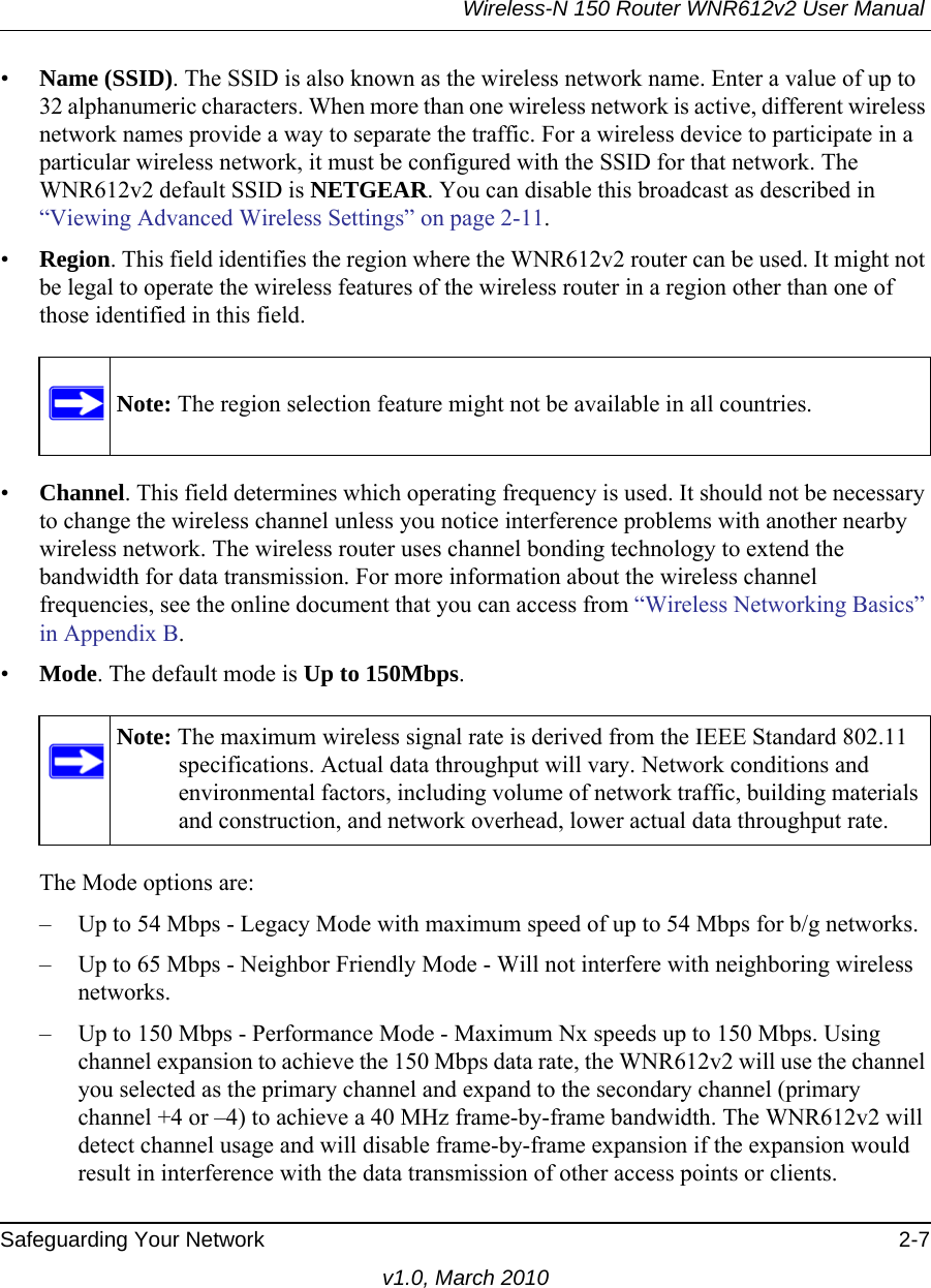 Wireless-N 150 Router WNR612v2 User Manual Safeguarding Your Network 2-7v1.0, March 2010•Name (SSID). The SSID is also known as the wireless network name. Enter a value of up to 32 alphanumeric characters. When more than one wireless network is active, different wireless network names provide a way to separate the traffic. For a wireless device to participate in a particular wireless network, it must be configured with the SSID for that network. The WNR612v2 default SSID is NETGEAR. You can disable this broadcast as described in “Viewing Advanced Wireless Settings” on page 2-11. •Region. This field identifies the region where the WNR612v2 router can be used. It might not be legal to operate the wireless features of the wireless router in a region other than one of those identified in this field.•Channel. This field determines which operating frequency is used. It should not be necessary to change the wireless channel unless you notice interference problems with another nearby wireless network. The wireless router uses channel bonding technology to extend the bandwidth for data transmission. For more information about the wireless channel frequencies, see the online document that you can access from “Wireless Networking Basics” in Appendix B.•Mode. The default mode is Up to 150Mbps. The Mode options are:– Up to 54 Mbps - Legacy Mode with maximum speed of up to 54 Mbps for b/g networks. – Up to 65 Mbps - Neighbor Friendly Mode - Will not interfere with neighboring wireless networks.– Up to 150 Mbps - Performance Mode - Maximum Nx speeds up to 150 Mbps. Using channel expansion to achieve the 150 Mbps data rate, the WNR612v2 will use the channel you selected as the primary channel and expand to the secondary channel (primary channel +4 or –4) to achieve a 40 MHz frame-by-frame bandwidth. The WNR612v2 will detect channel usage and will disable frame-by-frame expansion if the expansion would result in interference with the data transmission of other access points or clients.Note: The region selection feature might not be available in all countries.Note: The maximum wireless signal rate is derived from the IEEE Standard 802.11 specifications. Actual data throughput will vary. Network conditions and environmental factors, including volume of network traffic, building materials and construction, and network overhead, lower actual data throughput rate.