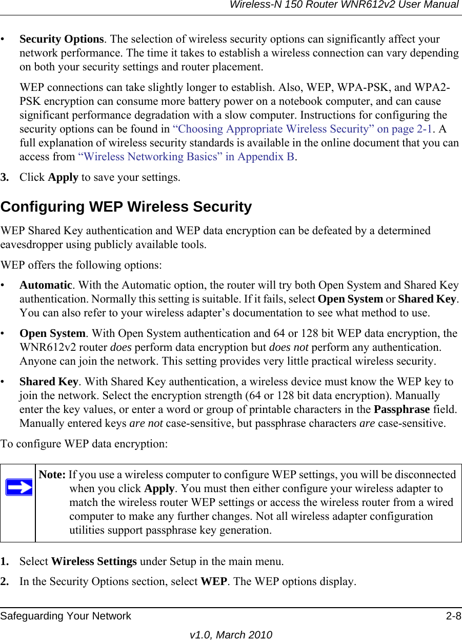 Wireless-N 150 Router WNR612v2 User Manual Safeguarding Your Network 2-8v1.0, March 2010•Security Options. The selection of wireless security options can significantly affect your network performance. The time it takes to establish a wireless connection can vary depending on both your security settings and router placement. WEP connections can take slightly longer to establish. Also, WEP, WPA-PSK, and WPA2-PSK encryption can consume more battery power on a notebook computer, and can cause significant performance degradation with a slow computer. Instructions for configuring the security options can be found in “Choosing Appropriate Wireless Security” on page 2-1. A full explanation of wireless security standards is available in the online document that you can access from “Wireless Networking Basics” in Appendix B.3. Click Apply to save your settings.Configuring WEP Wireless SecurityWEP Shared Key authentication and WEP data encryption can be defeated by a determined eavesdropper using publicly available tools.WEP offers the following options:•Automatic. With the Automatic option, the router will try both Open System and Shared Key authentication. Normally this setting is suitable. If it fails, select Open System or Shared Key. You can also refer to your wireless adapter’s documentation to see what method to use. •Open System. With Open System authentication and 64 or 128 bit WEP data encryption, the WNR612v2 router does perform data encryption but does not perform any authentication. Anyone can join the network. This setting provides very little practical wireless security.•Shared Key. With Shared Key authentication, a wireless device must know the WEP key to join the network. Select the encryption strength (64 or 128 bit data encryption). Manually enter the key values, or enter a word or group of printable characters in the Passphrase field. Manually entered keys are not case-sensitive, but passphrase characters are case-sensitive.To configure WEP data encryption:1. Select Wireless Settings under Setup in the main menu.2. In the Security Options section, select WEP. The WEP options display.Note: If you use a wireless computer to configure WEP settings, you will be disconnected when you click Apply. You must then either configure your wireless adapter to match the wireless router WEP settings or access the wireless router from a wired computer to make any further changes. Not all wireless adapter configuration utilities support passphrase key generation.