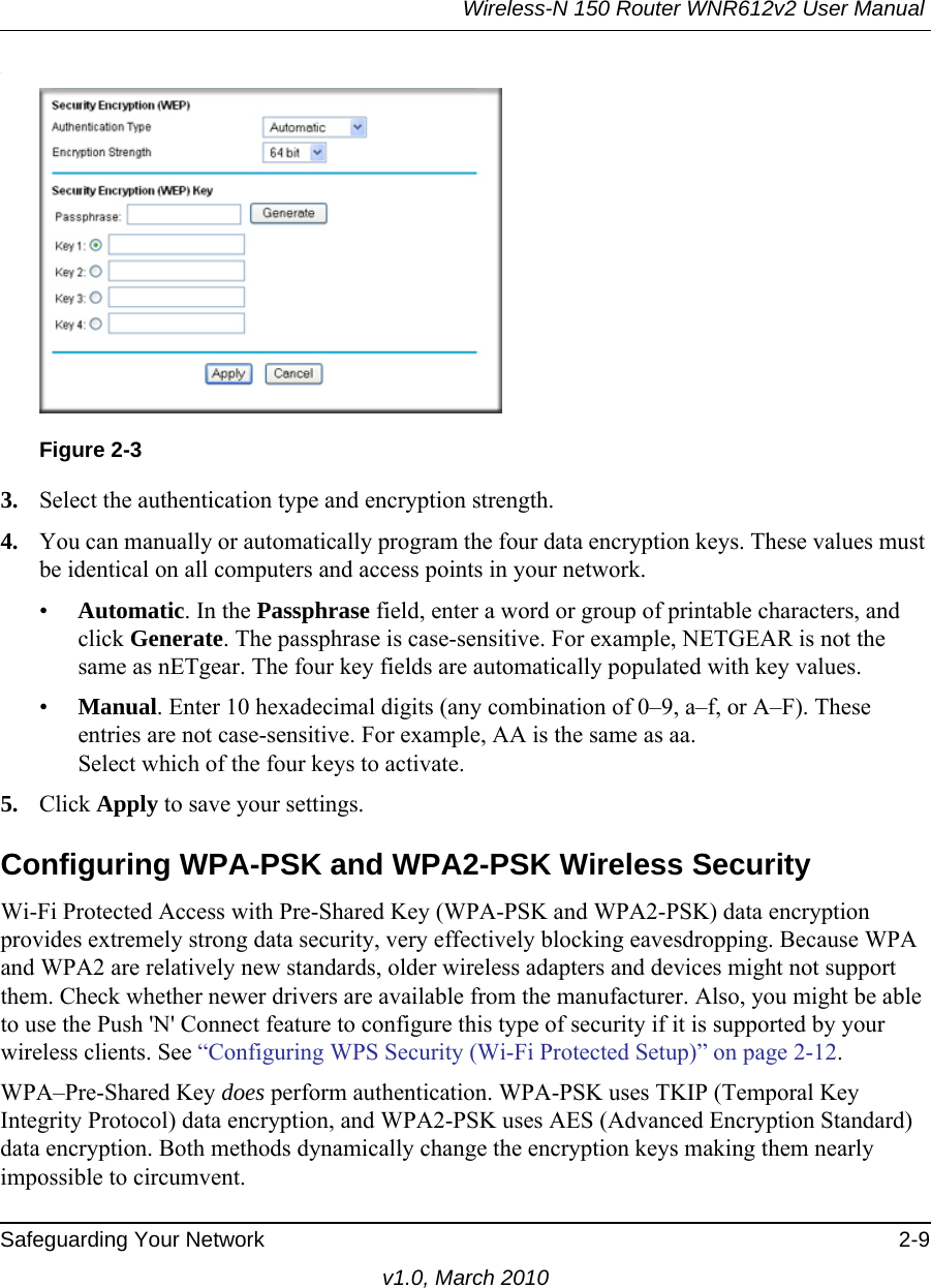 Wireless-N 150 Router WNR612v2 User Manual Safeguarding Your Network 2-9v1.0, March 2010.3. Select the authentication type and encryption strength.4. You can manually or automatically program the four data encryption keys. These values must be identical on all computers and access points in your network.•Automatic. In the Passphrase field, enter a word or group of printable characters, and click Generate. The passphrase is case-sensitive. For example, NETGEAR is not the same as nETgear. The four key fields are automatically populated with key values.•Manual. Enter 10 hexadecimal digits (any combination of 0–9, a–f, or A–F). These entries are not case-sensitive. For example, AA is the same as aa.Select which of the four keys to activate.5. Click Apply to save your settings.Configuring WPA-PSK and WPA2-PSK Wireless SecurityWi-Fi Protected Access with Pre-Shared Key (WPA-PSK and WPA2-PSK) data encryption provides extremely strong data security, very effectively blocking eavesdropping. Because WPA and WPA2 are relatively new standards, older wireless adapters and devices might not support them. Check whether newer drivers are available from the manufacturer. Also, you might be able to use the Push &apos;N&apos; Connect feature to configure this type of security if it is supported by your wireless clients. See “Configuring WPS Security (Wi-Fi Protected Setup)” on page 2-12.WPA–Pre-Shared Key does perform authentication. WPA-PSK uses TKIP (Temporal Key Integrity Protocol) data encryption, and WPA2-PSK uses AES (Advanced Encryption Standard) data encryption. Both methods dynamically change the encryption keys making them nearly impossible to circumvent.Figure 2-3