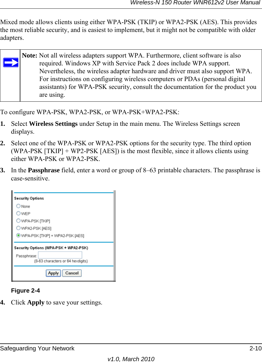 Wireless-N 150 Router WNR612v2 User Manual Safeguarding Your Network 2-10v1.0, March 2010Mixed mode allows clients using either WPA-PSK (TKIP) or WPA2-PSK (AES). This provides the most reliable security, and is easiest to implement, but it might not be compatible with older adapters.To configure WPA-PSK, WPA2-PSK, or WPA-PSK+WPA2-PSK:1. Select Wireless Settings under Setup in the main menu. The Wireless Settings screen displays.2. Select one of the WPA-PSK or WPA2-PSK options for the security type. The third option (WPA-PSK [TKIP] + WP2-PSK [AES]) is the most flexible, since it allows clients using either WPA-PSK or WPA2-PSK. 3. In the Passphrase field, enter a word or group of 8–63 printable characters. The passphrase is case-sensitive.4. Click Apply to save your settings.Note: Not all wireless adapters support WPA. Furthermore, client software is also required. Windows XP with Service Pack 2 does include WPA support. Nevertheless, the wireless adapter hardware and driver must also support WPA. For instructions on configuring wireless computers or PDAs (personal digital assistants) for WPA-PSK security, consult the documentation for the product you are using.Figure 2-4