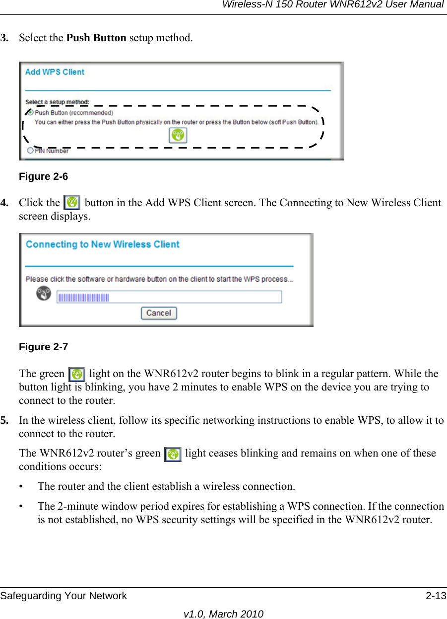 Wireless-N 150 Router WNR612v2 User Manual Safeguarding Your Network 2-13v1.0, March 20103. Select the Push Button setup method.4. Click the   button in the Add WPS Client screen. The Connecting to New Wireless Client screen displays.The green   light on the WNR612v2 router begins to blink in a regular pattern. While the button light is blinking, you have 2 minutes to enable WPS on the device you are trying to connect to the router.5. In the wireless client, follow its specific networking instructions to enable WPS, to allow it to connect to the router.The WNR612v2 router’s green   light ceases blinking and remains on when one of these conditions occurs:• The router and the client establish a wireless connection.• The 2-minute window period expires for establishing a WPS connection. If the connection is not established, no WPS security settings will be specified in the WNR612v2 router.Figure 2-6Figure 2-7