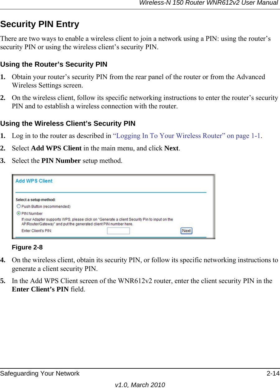 Wireless-N 150 Router WNR612v2 User Manual Safeguarding Your Network 2-14v1.0, March 2010Security PIN EntryThere are two ways to enable a wireless client to join a network using a PIN: using the router’s security PIN or using the wireless client’s security PIN.Using the Router’s Security PIN1. Obtain your router’s security PIN from the rear panel of the router or from the Advanced Wireless Settings screen.2. On the wireless client, follow its specific networking instructions to enter the router’s security PIN and to establish a wireless connection with the router.Using the Wireless Client’s Security PIN1. Log in to the router as described in “Logging In To Your Wireless Router” on page 1-1.2. Select Add WPS Client in the main menu, and click Next.3. Select the PIN Number setup method.4. On the wireless client, obtain its security PIN, or follow its specific networking instructions to generate a client security PIN.5. In the Add WPS Client screen of the WNR612v2 router, enter the client security PIN in the Enter Client’s PIN field. Figure 2-8