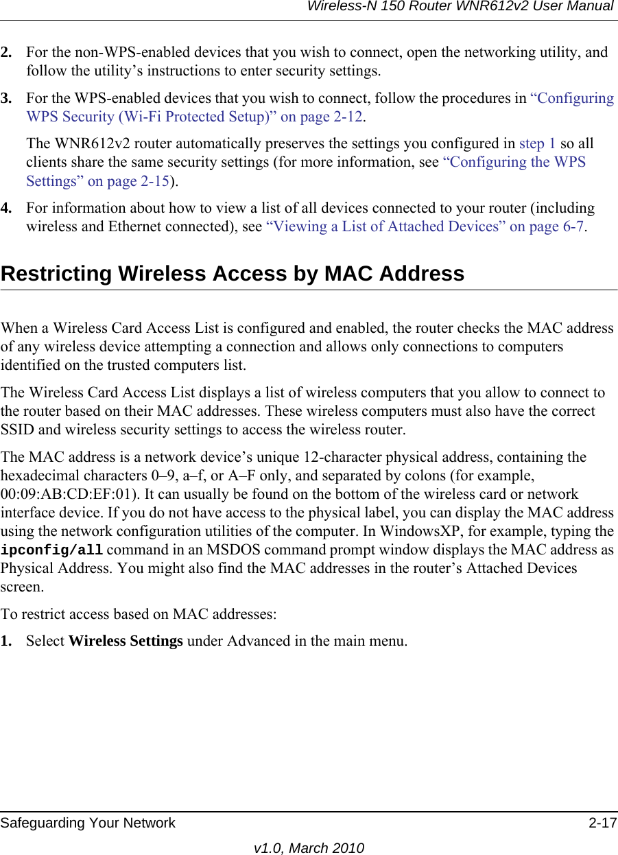 Wireless-N 150 Router WNR612v2 User Manual Safeguarding Your Network 2-17v1.0, March 20102. For the non-WPS-enabled devices that you wish to connect, open the networking utility, and follow the utility’s instructions to enter security settings.3. For the WPS-enabled devices that you wish to connect, follow the procedures in “Configuring WPS Security (Wi-Fi Protected Setup)” on page 2-12. The WNR612v2 router automatically preserves the settings you configured in step 1 so all clients share the same security settings (for more information, see “Configuring the WPS Settings” on page 2-15).4. For information about how to view a list of all devices connected to your router (including wireless and Ethernet connected), see “Viewing a List of Attached Devices” on page 6-7.Restricting Wireless Access by MAC AddressWhen a Wireless Card Access List is configured and enabled, the router checks the MAC address of any wireless device attempting a connection and allows only connections to computers identified on the trusted computers list. The Wireless Card Access List displays a list of wireless computers that you allow to connect to the router based on their MAC addresses. These wireless computers must also have the correct SSID and wireless security settings to access the wireless router.The MAC address is a network device’s unique 12-character physical address, containing the hexadecimal characters 0–9, a–f, or A–F only, and separated by colons (for example, 00:09:AB:CD:EF:01). It can usually be found on the bottom of the wireless card or network interface device. If you do not have access to the physical label, you can display the MAC address using the network configuration utilities of the computer. In WindowsXP, for example, typing the ipconfig/all command in an MSDOS command prompt window displays the MAC address as Physical Address. You might also find the MAC addresses in the router’s Attached Devices screen.To restrict access based on MAC addresses:1. Select Wireless Settings under Advanced in the main menu.