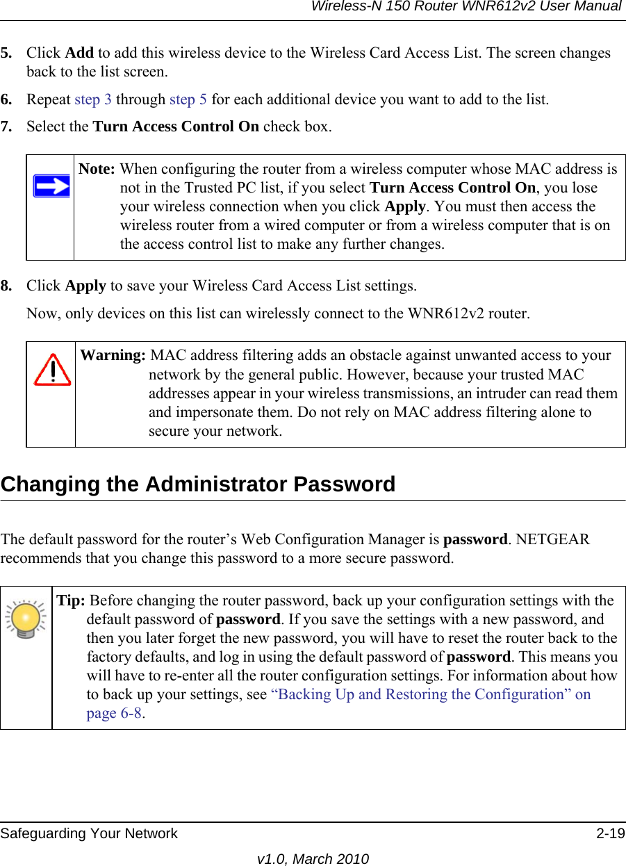 Wireless-N 150 Router WNR612v2 User Manual Safeguarding Your Network 2-19v1.0, March 20105. Click Add to add this wireless device to the Wireless Card Access List. The screen changes back to the list screen. 6. Repeat step 3 through step 5 for each additional device you want to add to the list.7. Select the Turn Access Control On check box.8. Click Apply to save your Wireless Card Access List settings.Now, only devices on this list can wirelessly connect to the WNR612v2 router.Changing the Administrator PasswordThe default password for the router’s Web Configuration Manager is password. NETGEAR recommends that you change this password to a more secure password. Note: When configuring the router from a wireless computer whose MAC address is not in the Trusted PC list, if you select Turn Access Control On, you lose your wireless connection when you click Apply. You must then access the wireless router from a wired computer or from a wireless computer that is on the access control list to make any further changes.Warning: MAC address filtering adds an obstacle against unwanted access to your network by the general public. However, because your trusted MAC addresses appear in your wireless transmissions, an intruder can read them and impersonate them. Do not rely on MAC address filtering alone to secure your network.Tip: Before changing the router password, back up your configuration settings with the default password of password. If you save the settings with a new password, and then you later forget the new password, you will have to reset the router back to the factory defaults, and log in using the default password of password. This means you will have to re-enter all the router configuration settings. For information about how to back up your settings, see “Backing Up and Restoring the Configuration” on page 6-8.