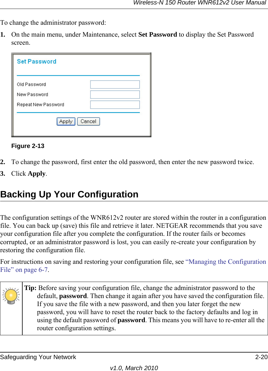 Wireless-N 150 Router WNR612v2 User Manual Safeguarding Your Network 2-20v1.0, March 2010To change the administrator password:1. On the main menu, under Maintenance, select Set Password to display the Set Password screen.2. To change the password, first enter the old password, then enter the new password twice. 3. Click Apply.Backing Up Your ConfigurationThe configuration settings of the WNR612v2 router are stored within the router in a configuration file. You can back up (save) this file and retrieve it later. NETGEAR recommends that you save your configuration file after you complete the configuration. If the router fails or becomes corrupted, or an administrator password is lost, you can easily re-create your configuration by restoring the configuration file.For instructions on saving and restoring your configuration file, see “Managing the Configuration File” on page 6-7.Figure 2-13Tip: Before saving your configuration file, change the administrator password to the default, password. Then change it again after you have saved the configuration file. If you save the file with a new password, and then you later forget the new password, you will have to reset the router back to the factory defaults and log in using the default password of password. This means you will have to re-enter all the router configuration settings.