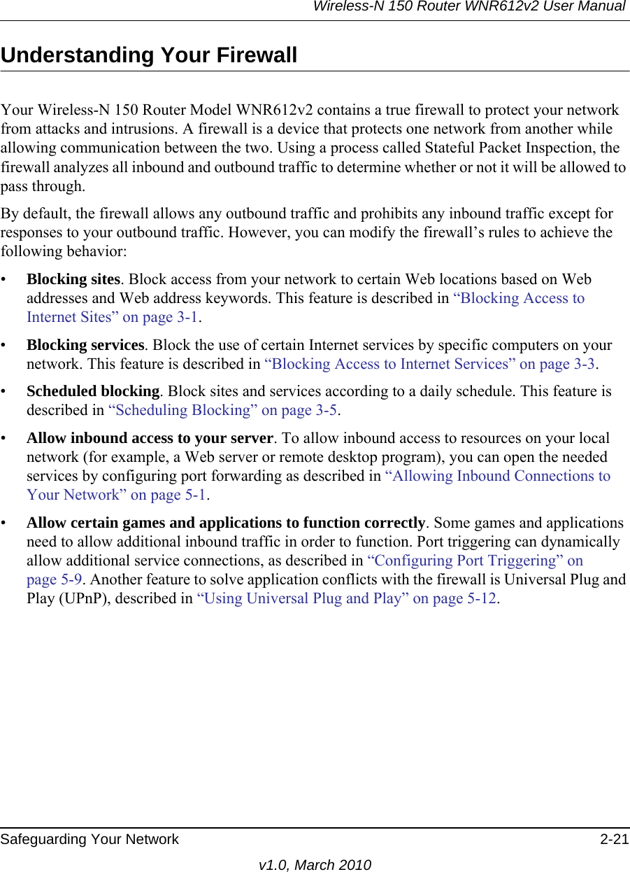 Wireless-N 150 Router WNR612v2 User Manual Safeguarding Your Network 2-21v1.0, March 2010Understanding Your FirewallYour Wireless-N 150 Router Model WNR612v2 contains a true firewall to protect your network from attacks and intrusions. A firewall is a device that protects one network from another while allowing communication between the two. Using a process called Stateful Packet Inspection, the firewall analyzes all inbound and outbound traffic to determine whether or not it will be allowed to pass through.By default, the firewall allows any outbound traffic and prohibits any inbound traffic except for responses to your outbound traffic. However, you can modify the firewall’s rules to achieve the following behavior:•Blocking sites. Block access from your network to certain Web locations based on Web addresses and Web address keywords. This feature is described in “Blocking Access to Internet Sites” on page 3-1.•Blocking services. Block the use of certain Internet services by specific computers on your network. This feature is described in “Blocking Access to Internet Services” on page 3-3.•Scheduled blocking. Block sites and services according to a daily schedule. This feature is described in “Scheduling Blocking” on page 3-5.•Allow inbound access to your server. To allow inbound access to resources on your local network (for example, a Web server or remote desktop program), you can open the needed services by configuring port forwarding as described in “Allowing Inbound Connections to Your Network” on page 5-1.•Allow certain games and applications to function correctly. Some games and applications need to allow additional inbound traffic in order to function. Port triggering can dynamically allow additional service connections, as described in “Configuring Port Triggering” on page 5-9. Another feature to solve application conflicts with the firewall is Universal Plug and Play (UPnP), described in “Using Universal Plug and Play” on page 5-12.