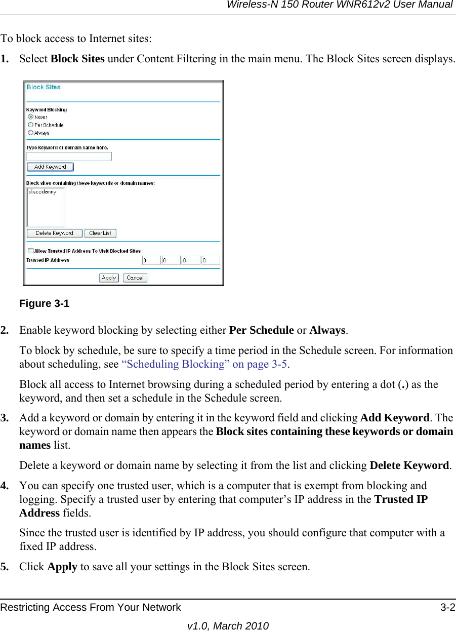 Wireless-N 150 Router WNR612v2 User Manual Restricting Access From Your Network 3-2v1.0, March 2010To block access to Internet sites:1. Select Block Sites under Content Filtering in the main menu. The Block Sites screen displays.2. Enable keyword blocking by selecting either Per Schedule or Always. To block by schedule, be sure to specify a time period in the Schedule screen. For information about scheduling, see “Scheduling Blocking” on page 3-5.Block all access to Internet browsing during a scheduled period by entering a dot (.) as the keyword, and then set a schedule in the Schedule screen.3. Add a keyword or domain by entering it in the keyword field and clicking Add Keyword. The keyword or domain name then appears the Block sites containing these keywords or domain names list. Delete a keyword or domain name by selecting it from the list and clicking Delete Keyword.4. You can specify one trusted user, which is a computer that is exempt from blocking and logging. Specify a trusted user by entering that computer’s IP address in the Trusted IP Address fields.Since the trusted user is identified by IP address, you should configure that computer with a fixed IP address.5. Click Apply to save all your settings in the Block Sites screen.Figure 3-1