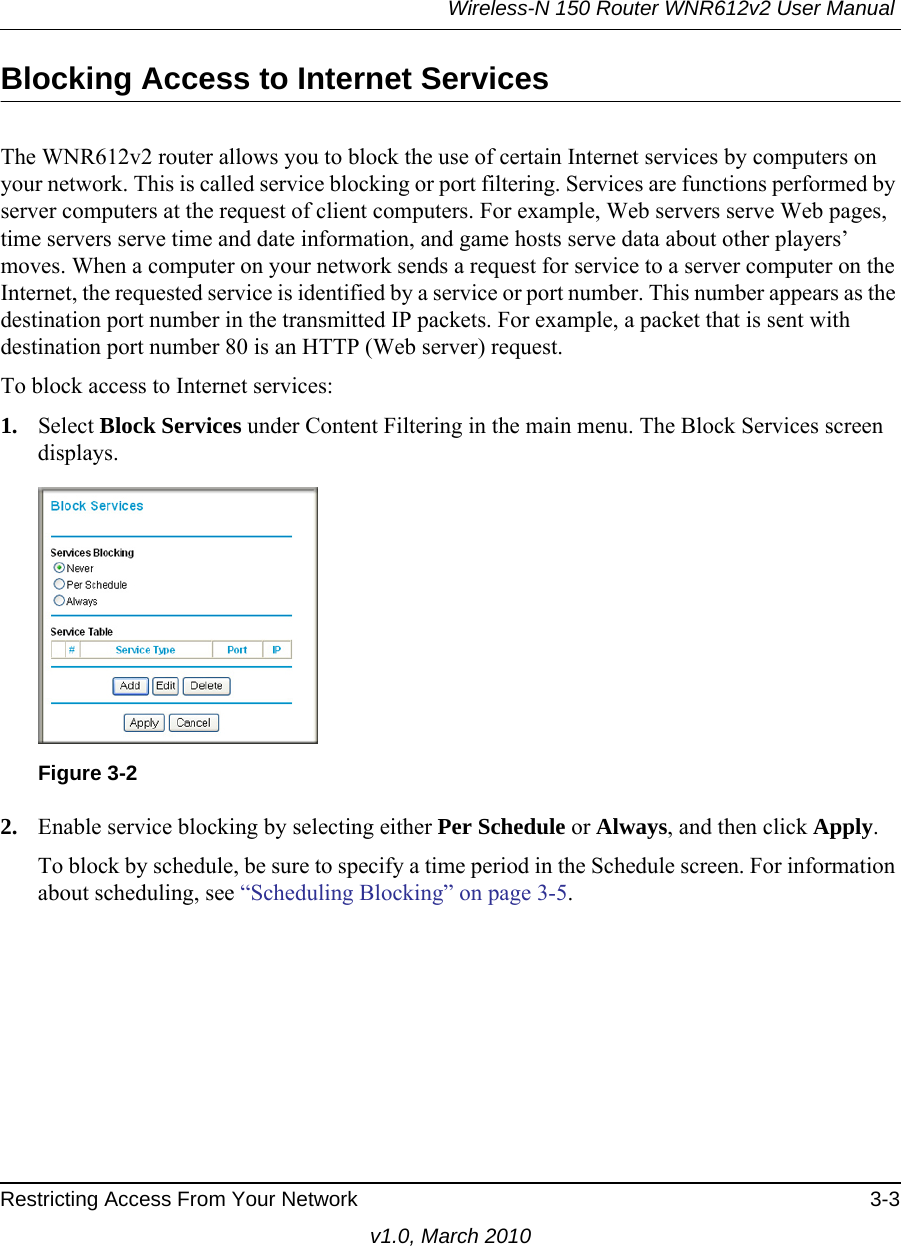Wireless-N 150 Router WNR612v2 User Manual Restricting Access From Your Network 3-3v1.0, March 2010Blocking Access to Internet ServicesThe WNR612v2 router allows you to block the use of certain Internet services by computers on your network. This is called service blocking or port filtering. Services are functions performed by server computers at the request of client computers. For example, Web servers serve Web pages, time servers serve time and date information, and game hosts serve data about other players’ moves. When a computer on your network sends a request for service to a server computer on the Internet, the requested service is identified by a service or port number. This number appears as the destination port number in the transmitted IP packets. For example, a packet that is sent with destination port number 80 is an HTTP (Web server) request.To block access to Internet services:1. Select Block Services under Content Filtering in the main menu. The Block Services screen displays.2. Enable service blocking by selecting either Per Schedule or Always, and then click Apply. To block by schedule, be sure to specify a time period in the Schedule screen. For information about scheduling, see “Scheduling Blocking” on page 3-5.Figure 3-2