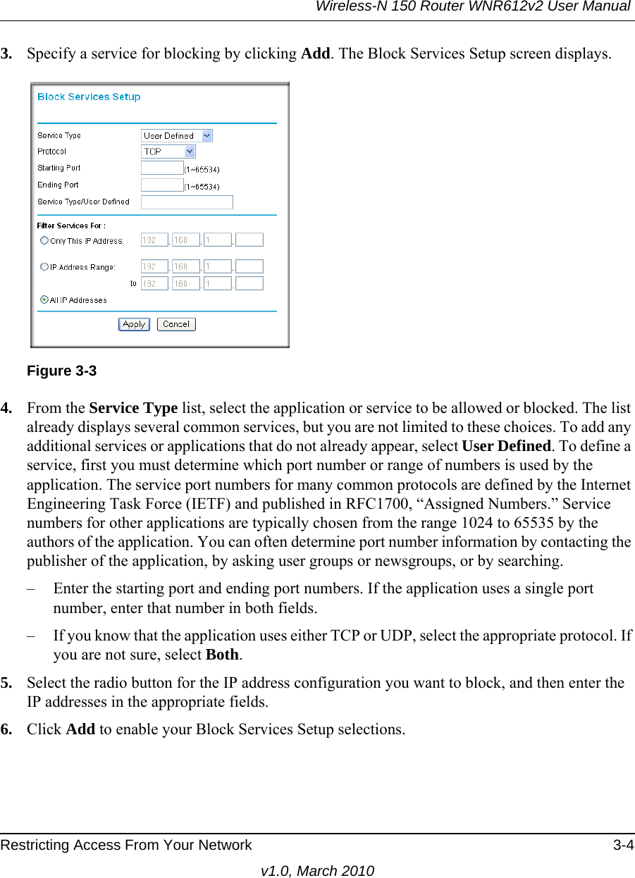 Wireless-N 150 Router WNR612v2 User Manual Restricting Access From Your Network 3-4v1.0, March 20103. Specify a service for blocking by clicking Add. The Block Services Setup screen displays.4. From the Service Type list, select the application or service to be allowed or blocked. The list already displays several common services, but you are not limited to these choices. To add any additional services or applications that do not already appear, select User Defined. To define a service, first you must determine which port number or range of numbers is used by the application. The service port numbers for many common protocols are defined by the Internet Engineering Task Force (IETF) and published in RFC1700, “Assigned Numbers.” Service numbers for other applications are typically chosen from the range 1024 to 65535 by the authors of the application. You can often determine port number information by contacting the publisher of the application, by asking user groups or newsgroups, or by searching.– Enter the starting port and ending port numbers. If the application uses a single port number, enter that number in both fields.– If you know that the application uses either TCP or UDP, select the appropriate protocol. If you are not sure, select Both.5. Select the radio button for the IP address configuration you want to block, and then enter the IP addresses in the appropriate fields.6. Click Add to enable your Block Services Setup selections.Figure 3-3