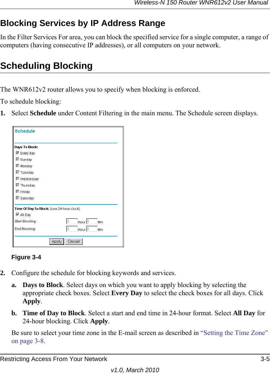 Wireless-N 150 Router WNR612v2 User Manual Restricting Access From Your Network 3-5v1.0, March 2010Blocking Services by IP Address RangeIn the Filter Services For area, you can block the specified service for a single computer, a range of computers (having consecutive IP addresses), or all computers on your network.Scheduling BlockingThe WNR612v2 router allows you to specify when blocking is enforced. To schedule blocking:1. Select Schedule under Content Filtering in the main menu. The Schedule screen displays.2. Configure the schedule for blocking keywords and services.a. Days to Block. Select days on which you want to apply blocking by selecting the appropriate check boxes. Select Every Day to select the check boxes for all days. Click Apply.b. Time of Day to Block. Select a start and end time in 24-hour format. Select All Day for 24-hour blocking. Click Apply.Be sure to select your time zone in the E-mail screen as described in “Setting the Time Zone” on page 3-8.Figure 3-4