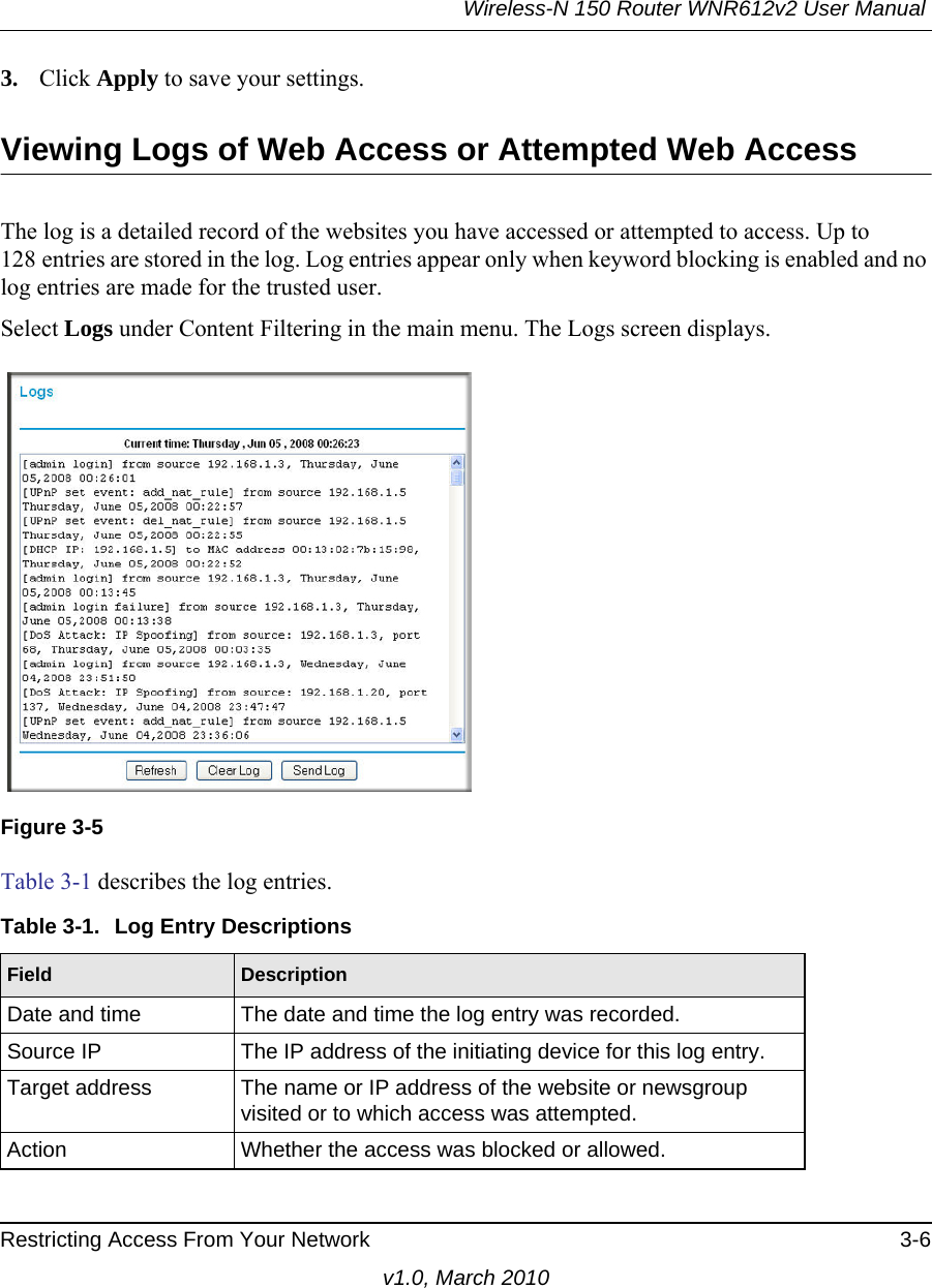 Wireless-N 150 Router WNR612v2 User Manual Restricting Access From Your Network 3-6v1.0, March 20103. Click Apply to save your settings.Viewing Logs of Web Access or Attempted Web AccessThe log is a detailed record of the websites you have accessed or attempted to access. Up to 128 entries are stored in the log. Log entries appear only when keyword blocking is enabled and no log entries are made for the trusted user.Select Logs under Content Filtering in the main menu. The Logs screen displays.Table 3-1 describes the log entries.Figure 3-5Table 3-1.  Log Entry DescriptionsField DescriptionDate and time The date and time the log entry was recorded.Source IP The IP address of the initiating device for this log entry.Target address The name or IP address of the website or newsgroup visited or to which access was attempted.Action Whether the access was blocked or allowed.