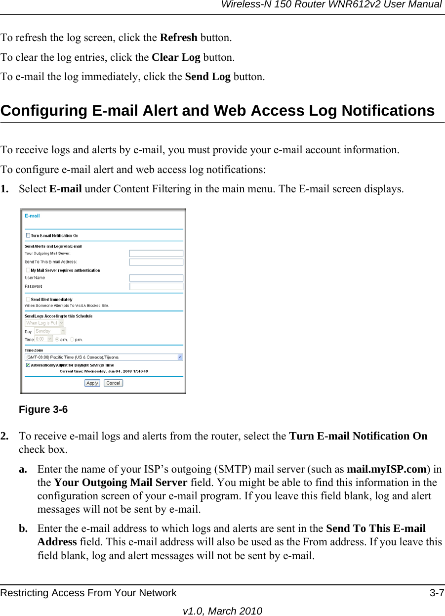 Wireless-N 150 Router WNR612v2 User Manual Restricting Access From Your Network 3-7v1.0, March 2010To refresh the log screen, click the Refresh button.To clear the log entries, click the Clear Log button.To e-mail the log immediately, click the Send Log button.Configuring E-mail Alert and Web Access Log NotificationsTo receive logs and alerts by e-mail, you must provide your e-mail account information. To configure e-mail alert and web access log notifications:1. Select E-mail under Content Filtering in the main menu. The E-mail screen displays.2. To receive e-mail logs and alerts from the router, select the Turn E-mail Notification On check box.a. Enter the name of your ISP’s outgoing (SMTP) mail server (such as mail.myISP.com) in the Your Outgoing Mail Server field. You might be able to find this information in the configuration screen of your e-mail program. If you leave this field blank, log and alert messages will not be sent by e-mail.b. Enter the e-mail address to which logs and alerts are sent in the Send To This E-mail Address field. This e-mail address will also be used as the From address. If you leave this field blank, log and alert messages will not be sent by e-mail.Figure 3-6