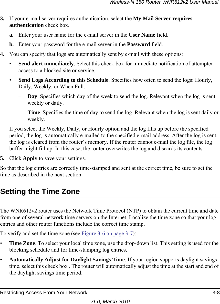 Wireless-N 150 Router WNR612v2 User Manual Restricting Access From Your Network 3-8v1.0, March 20103. If your e-mail server requires authentication, select the My Mail Server requires authentication check box.a. Enter your user name for the e-mail server in the User Name field.b. Enter your password for the e-mail server in the Password field.4. You can specify that logs are automatically sent by e-mail with these options:•Send alert immediately. Select this check box for immediate notification of attempted access to a blocked site or service.•Send Logs According to this Schedule. Specifies how often to send the logs: Hourly, Daily, Weekly, or When Full. –Day. Specifies which day of the week to send the log. Relevant when the log is sent weekly or daily.–Time. Specifies the time of day to send the log. Relevant when the log is sent daily or weekly.If you select the Weekly, Daily, or Hourly option and the log fills up before the specified period, the log is automatically e-mailed to the specified e-mail address. After the log is sent, the log is cleared from the router’s memory. If the router cannot e-mail the log file, the log buffer might fill up. In this case, the router overwrites the log and discards its contents.5. Click Apply to save your settings.So that the log entries are correctly time-stamped and sent at the correct time, be sure to set the time as described in the next section.Setting the Time ZoneThe WNR612v2 router uses the Network Time Protocol (NTP) to obtain the current time and date from one of several network time servers on the Internet. Localize the time zone so that your log entries and other router functions include the correct time stamp.To verify and set the time zone (see Figure 3-6 on page 3-7):•Time Zone. To select your local time zone, use the drop-down list. This setting is used for the blocking schedule and for time-stamping log entries.•Automatically Adjust for Daylight Savings Time. If your region supports daylight savings time, select this check box . The router will automatically adjust the time at the start and end of the daylight savings time period.