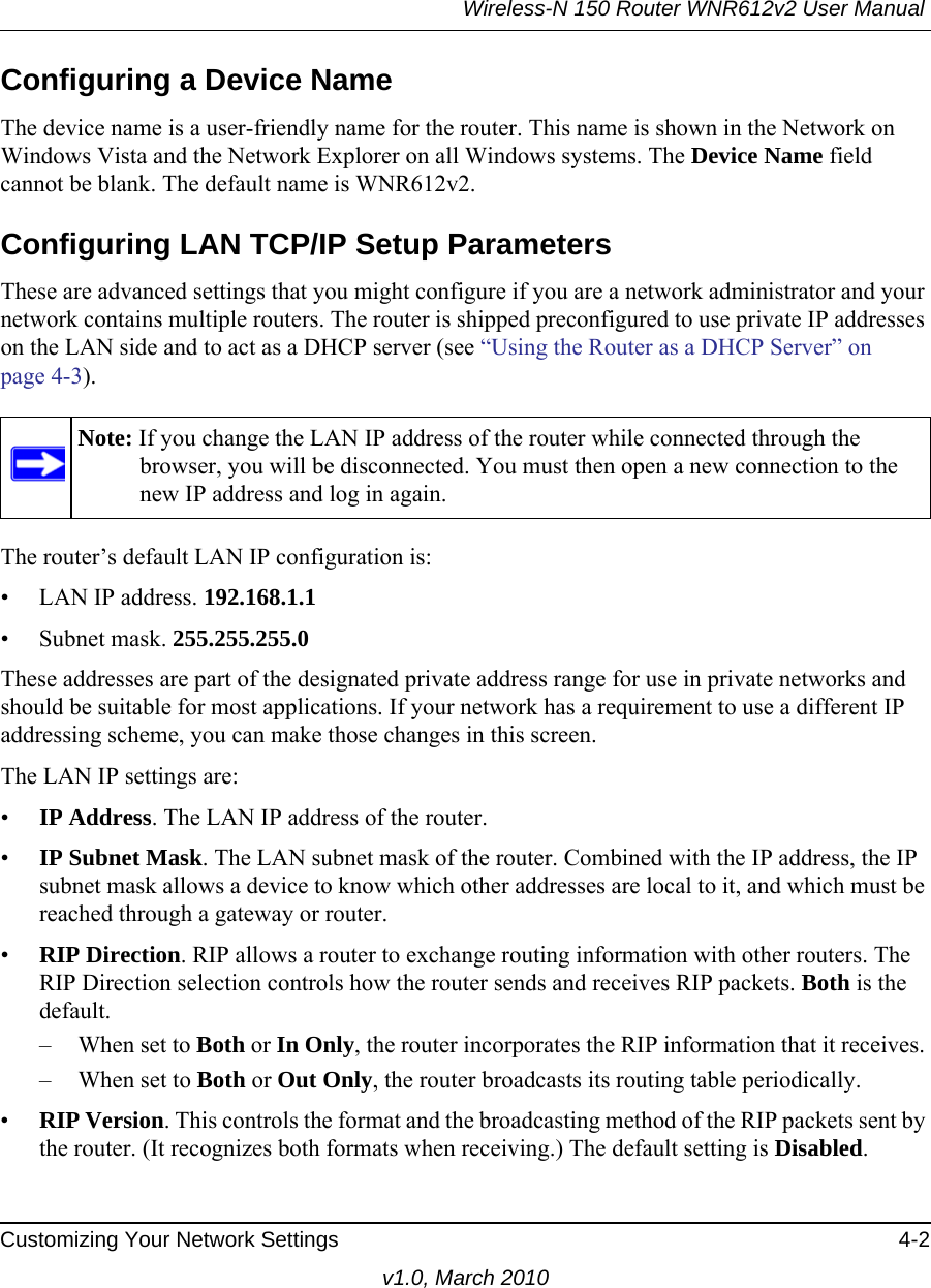 Wireless-N 150 Router WNR612v2 User Manual Customizing Your Network Settings 4-2v1.0, March 2010Configuring a Device NameThe device name is a user-friendly name for the router. This name is shown in the Network on Windows Vista and the Network Explorer on all Windows systems. The Device Name field cannot be blank. The default name is WNR612v2.Configuring LAN TCP/IP Setup ParametersThese are advanced settings that you might configure if you are a network administrator and your network contains multiple routers. The router is shipped preconfigured to use private IP addresses on the LAN side and to act as a DHCP server (see “Using the Router as a DHCP Server” on page 4-3).The router’s default LAN IP configuration is:• LAN IP address. 192.168.1.1• Subnet mask. 255.255.255.0These addresses are part of the designated private address range for use in private networks and should be suitable for most applications. If your network has a requirement to use a different IP addressing scheme, you can make those changes in this screen.The LAN IP settings are:•IP Address. The LAN IP address of the router.•IP Subnet Mask. The LAN subnet mask of the router. Combined with the IP address, the IP subnet mask allows a device to know which other addresses are local to it, and which must be reached through a gateway or router.•RIP Direction. RIP allows a router to exchange routing information with other routers. The RIP Direction selection controls how the router sends and receives RIP packets. Both is the default. – When set to Both or In Only, the router incorporates the RIP information that it receives. – When set to Both or Out Only, the router broadcasts its routing table periodically. •RIP Version. This controls the format and the broadcasting method of the RIP packets sent by the router. (It recognizes both formats when receiving.) The default setting is Disabled. Note: If you change the LAN IP address of the router while connected through the browser, you will be disconnected. You must then open a new connection to the new IP address and log in again.