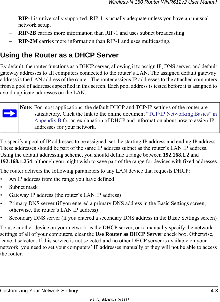 Wireless-N 150 Router WNR612v2 User Manual Customizing Your Network Settings 4-3v1.0, March 2010–RIP-1 is universally supported. RIP-1 is usually adequate unless you have an unusual network setup. –RIP-2B carries more information than RIP-1 and uses subnet broadcasting.–RIP-2M carries more information than RIP-1 and uses multicasting.Using the Router as a DHCP ServerBy default, the router functions as a DHCP server, allowing it to assign IP, DNS server, and default gateway addresses to all computers connected to the router’s LAN. The assigned default gateway address is the LAN address of the router. The router assigns IP addresses to the attached computers from a pool of addresses specified in this screen. Each pool address is tested before it is assigned to avoid duplicate addresses on the LAN.To specify a pool of IP addresses to be assigned, set the starting IP address and ending IP address. These addresses should be part of the same IP address subnet as the router’s LAN IP address. Using the default addressing scheme, you should define a range between 192.168.1.2 and 192.168.1.254, although you might wish to save part of the range for devices with fixed addresses.The router delivers the following parameters to any LAN device that requests DHCP:• An IP address from the range you have defined• Subnet mask• Gateway IP address (the router’s LAN IP address)• Primary DNS server (if you entered a primary DNS address in the Basic Settings screen; otherwise, the router’s LAN IP address)• Secondary DNS server (if you entered a secondary DNS address in the Basic Settings screen)To use another device on your network as the DHCP server, or to manually specify the network settings of all of your computers, clear the Use Router as DHCP Server check box. Otherwise, leave it selected. If this service is not selected and no other DHCP server is available on your network, you need to set your computers’ IP addresses manually or they will not be able to access the router.Note: For most applications, the default DHCP and TCP/IP settings of the router are satisfactory. Click the link to the online document “TCP/IP Networking Basics” in Appendix B for an explanation of DHCP and information about how to assign IP addresses for your network.