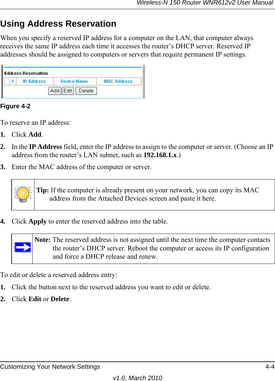 Wireless-N 150 Router WNR612v2 User Manual Customizing Your Network Settings 4-4v1.0, March 2010Using Address ReservationWhen you specify a reserved IP address for a computer on the LAN, that computer always receives the same IP address each time it accesses the router’s DHCP server. Reserved IP addresses should be assigned to computers or servers that require permanent IP settings. To reserve an IP address: 1. Click Add. 2. In the IP Address field, enter the IP address to assign to the computer or server. (Choose an IP address from the router’s LAN subnet, such as 192.168.1.x.) 3. Enter the MAC address of the computer or server.4. Click Apply to enter the reserved address into the table. To edit or delete a reserved address entry: 1. Click the button next to the reserved address you want to edit or delete. 2. Click Edit or Delete.Figure 4-2Tip: If the computer is already present on your network, you can copy its MAC address from the Attached Devices screen and paste it here.Note: The reserved address is not assigned until the next time the computer contacts the router’s DHCP server. Reboot the computer or access its IP configuration and force a DHCP release and renew.