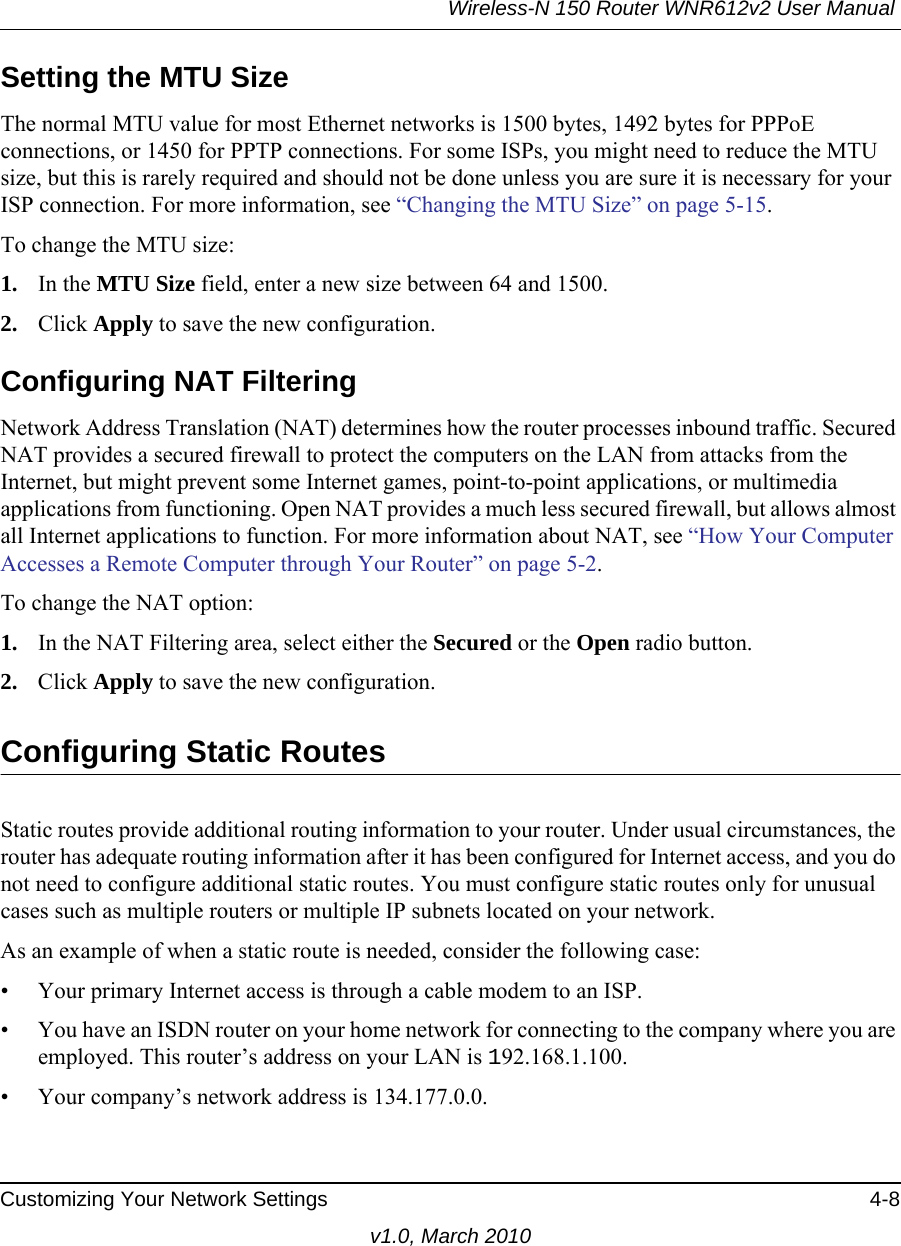 Wireless-N 150 Router WNR612v2 User Manual Customizing Your Network Settings 4-8v1.0, March 2010Setting the MTU SizeThe normal MTU value for most Ethernet networks is 1500 bytes, 1492 bytes for PPPoE connections, or 1450 for PPTP connections. For some ISPs, you might need to reduce the MTU size, but this is rarely required and should not be done unless you are sure it is necessary for your ISP connection. For more information, see “Changing the MTU Size” on page 5-15.To change the MTU size:1. In the MTU Size field, enter a new size between 64 and 1500.2. Click Apply to save the new configuration.Configuring NAT FilteringNetwork Address Translation (NAT) determines how the router processes inbound traffic. Secured NAT provides a secured firewall to protect the computers on the LAN from attacks from the Internet, but might prevent some Internet games, point-to-point applications, or multimedia applications from functioning. Open NAT provides a much less secured firewall, but allows almost all Internet applications to function. For more information about NAT, see “How Your Computer Accesses a Remote Computer through Your Router” on page 5-2.To change the NAT option:1. In the NAT Filtering area, select either the Secured or the Open radio button.2. Click Apply to save the new configuration.Configuring Static RoutesStatic routes provide additional routing information to your router. Under usual circumstances, the router has adequate routing information after it has been configured for Internet access, and you do not need to configure additional static routes. You must configure static routes only for unusual cases such as multiple routers or multiple IP subnets located on your network.As an example of when a static route is needed, consider the following case:• Your primary Internet access is through a cable modem to an ISP.• You have an ISDN router on your home network for connecting to the company where you are employed. This router’s address on your LAN is 192.168.1.100.• Your company’s network address is 134.177.0.0.