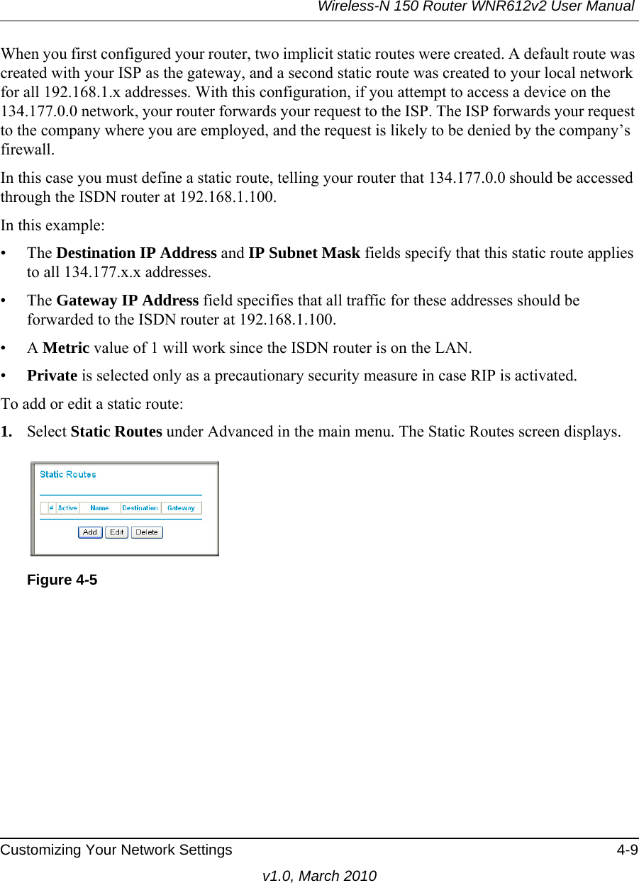 Wireless-N 150 Router WNR612v2 User Manual Customizing Your Network Settings 4-9v1.0, March 2010When you first configured your router, two implicit static routes were created. A default route was created with your ISP as the gateway, and a second static route was created to your local network for all 192.168.1.x addresses. With this configuration, if you attempt to access a device on the 134.177.0.0 network, your router forwards your request to the ISP. The ISP forwards your request to the company where you are employed, and the request is likely to be denied by the company’s firewall.In this case you must define a static route, telling your router that 134.177.0.0 should be accessed through the ISDN router at 192.168.1.100. In this example:• The Destination IP Address and IP Subnet Mask fields specify that this static route applies to all 134.177.x.x addresses. • The Gateway IP Address field specifies that all traffic for these addresses should be forwarded to the ISDN router at 192.168.1.100. •A Metric value of 1 will work since the ISDN router is on the LAN. •Private is selected only as a precautionary security measure in case RIP is activated.To add or edit a static route:1. Select Static Routes under Advanced in the main menu. The Static Routes screen displays.Figure 4-5