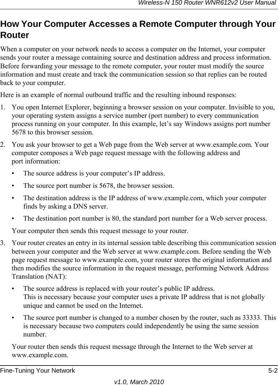 Wireless-N 150 Router WNR612v2 User Manual Fine-Tuning Your Network 5-2v1.0, March 2010How Your Computer Accesses a Remote Computer through Your RouterWhen a computer on your network needs to access a computer on the Internet, your computer sends your router a message containing source and destination address and process information. Before forwarding your message to the remote computer, your router must modify the source information and must create and track the communication session so that replies can be routed back to your computer. Here is an example of normal outbound traffic and the resulting inbound responses:1. You open Internet Explorer, beginning a browser session on your computer. Invisible to you, your operating system assigns a service number (port number) to every communication process running on your computer. In this example, let’s say Windows assigns port number 5678 to this browser session. 2. You ask your browser to get a Web page from the Web server at www.example.com. Your computer composes a Web page request message with the following address andport information: • The source address is your computer’s IP address.• The source port number is 5678, the browser session. • The destination address is the IP address of www.example.com, which your computer finds by asking a DNS server.• The destination port number is 80, the standard port number for a Web server process.Your computer then sends this request message to your router.3. Your router creates an entry in its internal session table describing this communication session between your computer and the Web server at www.example.com. Before sending the Web page request message to www.example.com, your router stores the original information and then modifies the source information in the request message, performing Network Address Translation (NAT):• The source address is replaced with your router’s public IP address.This is necessary because your computer uses a private IP address that is not globally unique and cannot be used on the Internet.• The source port number is changed to a number chosen by the router, such as 33333. This is necessary because two computers could independently be using the same session number.Your router then sends this request message through the Internet to the Web server at www.example.com.