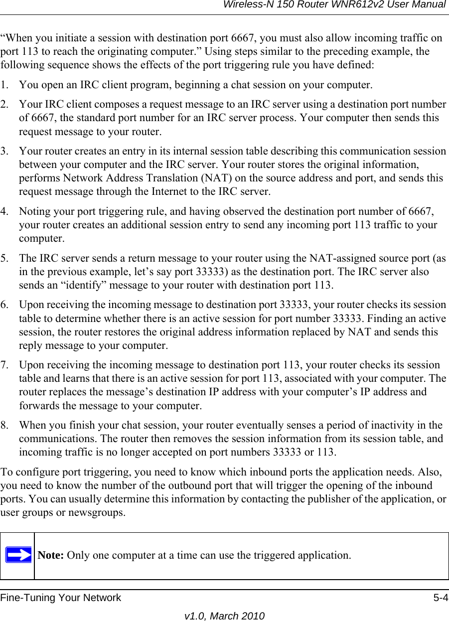 Wireless-N 150 Router WNR612v2 User Manual Fine-Tuning Your Network 5-4v1.0, March 2010“When you initiate a session with destination port 6667, you must also allow incoming traffic on port 113 to reach the originating computer.” Using steps similar to the preceding example, the following sequence shows the effects of the port triggering rule you have defined:1. You open an IRC client program, beginning a chat session on your computer. 2. Your IRC client composes a request message to an IRC server using a destination port number of 6667, the standard port number for an IRC server process. Your computer then sends this request message to your router.3. Your router creates an entry in its internal session table describing this communication session between your computer and the IRC server. Your router stores the original information, performs Network Address Translation (NAT) on the source address and port, and sends this request message through the Internet to the IRC server. 4. Noting your port triggering rule, and having observed the destination port number of 6667, your router creates an additional session entry to send any incoming port 113 traffic to your computer. 5. The IRC server sends a return message to your router using the NAT-assigned source port (as in the previous example, let’s say port 33333) as the destination port. The IRC server also sends an “identify” message to your router with destination port 113.6. Upon receiving the incoming message to destination port 33333, your router checks its session table to determine whether there is an active session for port number 33333. Finding an active session, the router restores the original address information replaced by NAT and sends this reply message to your computer.7. Upon receiving the incoming message to destination port 113, your router checks its session table and learns that there is an active session for port 113, associated with your computer. The router replaces the message’s destination IP address with your computer’s IP address and forwards the message to your computer.8. When you finish your chat session, your router eventually senses a period of inactivity in the communications. The router then removes the session information from its session table, and incoming traffic is no longer accepted on port numbers 33333 or 113.To configure port triggering, you need to know which inbound ports the application needs. Also, you need to know the number of the outbound port that will trigger the opening of the inbound ports. You can usually determine this information by contacting the publisher of the application, or user groups or newsgroups.Note: Only one computer at a time can use the triggered application.